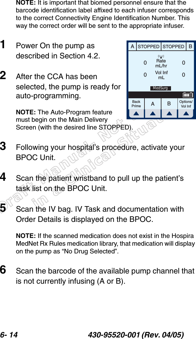 Draft Manual- Not to be usedin a Clinical Situation.6- 14 430-95520-001 (Rev. 04/05) NOTE: It is important that biomed personnel ensure that the barcode identification label affixed to each infuser corresponds to the correct Connectivity Engine Identification Number. This way the correct order will be sent to the appropriate infuser.1Power On the pump as described in Section 4.2.2After the CCA has been selected, the pump is ready for auto-programming.NOTE: The Auto-Program feature must begin on the Main Delivery Screen (with the desired line STOPPED).3Following your hospital’s procedure, activate your BPOC Unit.4Scan the patient wristband to pull up the patient’s task list on the BPOC Unit.5Scan the IV bag. IV Task and documentation with Order Details is displayed on the BPOC.NOTE: If the scanned medication does not exist in the Hospira MedNet Rx Rules medication library, that medication will display on the pump as “No Drug Selected”.6Scan the barcode of the available pump channel that is not currently infusing (A or B).AABBSTOPPED STOPPEDRatemL/hrVol InfmLOptions/Vol InfBackPrime0000MedSurg