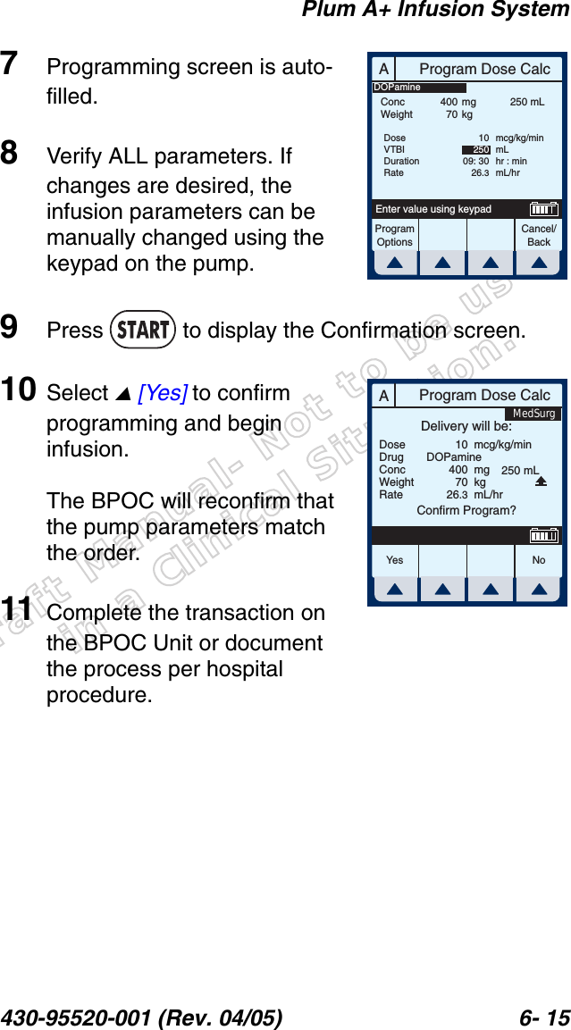 Draft Manual- Not to be usedin a Clinical Situation.Plum A+ Infusion System430-95520-001 (Rev. 04/05) 6- 157Programming screen is auto-filled.8Verify ALL parameters. If changes are desired, the infusion parameters can be manually changed using the keypad on the pump.9Press   to display the Confirmation screen.10 Select  [Yes] to confirm programming and begin infusion.The BPOC will reconfirm that the pump parameters match the order.11 Complete the transaction on the BPOC Unit or document the process per hospital procedure.AProgram Dose CalcProgramOptionsCancel/BackEnter value using keypadConcWeight40070mgkg250 mLDoseVTBIDurationRate1025009: 3026.3mcg/kg/minmLhr : minmL/hrDOPamineAProgram Dose CalcYes N oDoseDrugConcWeightRateDelivery will be:104007026.3mcg/kg/minmgkgmL/hrConfirm Program?DOPamine250 mLMedSurg