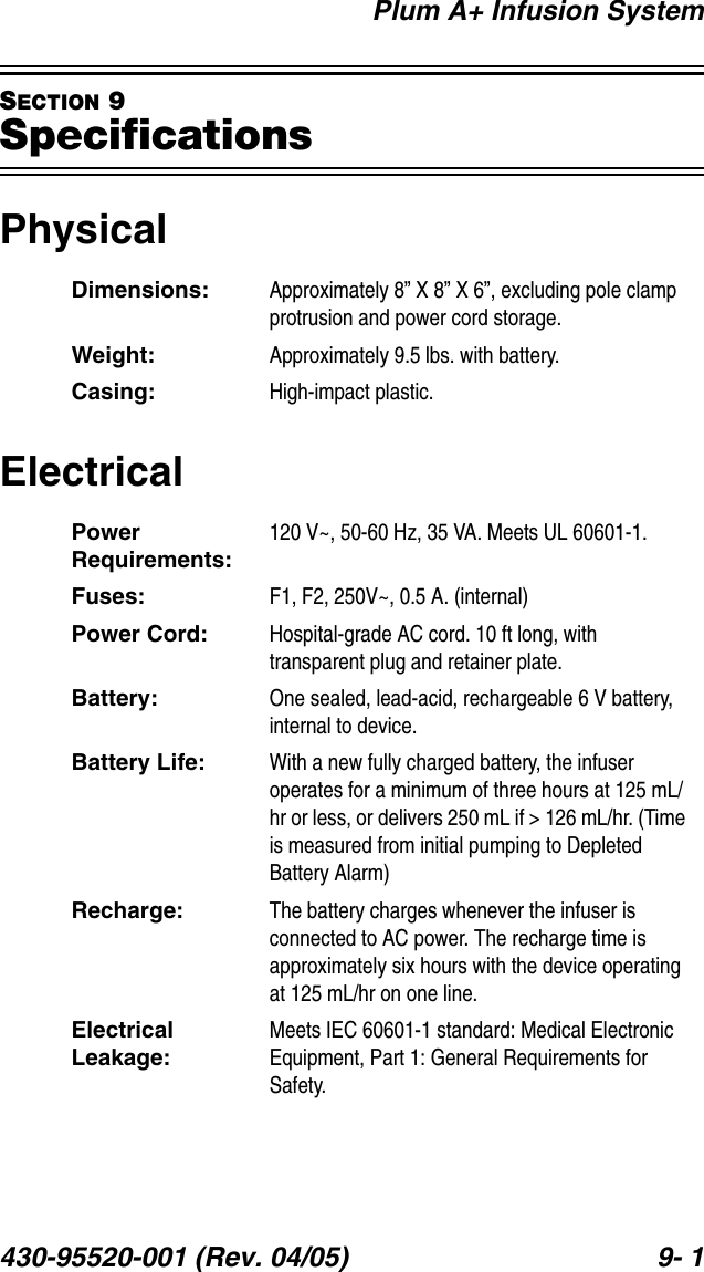 Plum A+ Infusion System430-95520-001 (Rev. 04/05) 9- 1SECTION 9SpecificationsPhysicalElectricalDimensions: Approximately 8” X 8” X 6”, excluding pole clamp protrusion and power cord storage.Weight: Approximately 9.5 lbs. with battery.Casing: High-impact plastic.Power Requirements:120 V~, 50-60 Hz, 35 VA. Meets UL 60601-1.Fuses: F1, F2, 250V~, 0.5 A. (internal)Power Cord: Hospital-grade AC cord. 10 ft long, with transparent plug and retainer plate.Battery: One sealed, lead-acid, rechargeable 6 V battery, internal to device.Battery Life: With a new fully charged battery, the infuser operates for a minimum of three hours at 125 mL/hr or less, or delivers 250 mL if &gt; 126 mL/hr. (Time is measured from initial pumping to Depleted Battery Alarm)Recharge: The battery charges whenever the infuser is connected to AC power. The recharge time is approximately six hours with the device operating at 125 mL/hr on one line.Electrical Leakage:Meets IEC 60601-1 standard: Medical Electronic Equipment, Part 1: General Requirements for Safety.