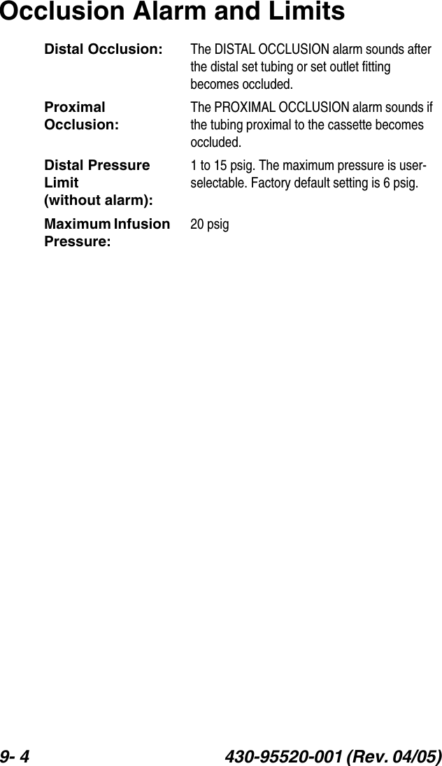 9- 4 430-95520-001 (Rev. 04/05) Occlusion Alarm and LimitsDistal Occlusion: The DISTAL OCCLUSION alarm sounds after the distal set tubing or set outlet fitting becomes occluded.Proximal Occlusion:The PROXIMAL OCCLUSION alarm sounds if the tubing proximal to the cassette becomes occluded. Distal Pressure Limit           (without alarm):1 to 15 psig. The maximum pressure is user-selectable. Factory default setting is 6 psig.Maximum Infusion Pressure:20 psig