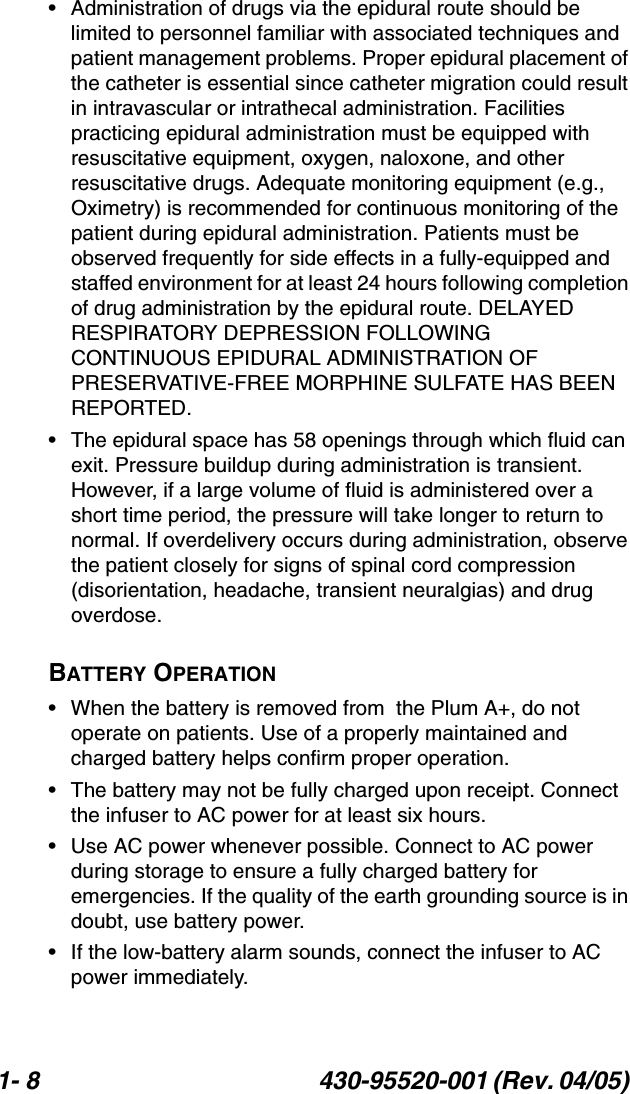 1- 8 430-95520-001 (Rev. 04/05) • Administration of drugs via the epidural route should be limited to personnel familiar with associated techniques and patient management problems. Proper epidural placement of the catheter is essential since catheter migration could result in intravascular or intrathecal administration. Facilities practicing epidural administration must be equipped with resuscitative equipment, oxygen, naloxone, and other resuscitative drugs. Adequate monitoring equipment (e.g., Oximetry) is recommended for continuous monitoring of the patient during epidural administration. Patients must be observed frequently for side effects in a fully-equipped and staffed environment for at least 24 hours following completion of drug administration by the epidural route. DELAYED RESPIRATORY DEPRESSION FOLLOWING CONTINUOUS EPIDURAL ADMINISTRATION OF PRESERVATIVE-FREE MORPHINE SULFATE HAS BEEN REPORTED.• The epidural space has 58 openings through which fluid can exit. Pressure buildup during administration is transient. However, if a large volume of fluid is administered over a short time period, the pressure will take longer to return to normal. If overdelivery occurs during administration, observe the patient closely for signs of spinal cord compression (disorientation, headache, transient neuralgias) and drug overdose.BATTERY OPERATION• When the battery is removed from  the Plum A+, do not operate on patients. Use of a properly maintained and charged battery helps confirm proper operation. • The battery may not be fully charged upon receipt. Connect the infuser to AC power for at least six hours.• Use AC power whenever possible. Connect to AC power during storage to ensure a fully charged battery for emergencies. If the quality of the earth grounding source is in doubt, use battery power.• If the low-battery alarm sounds, connect the infuser to AC power immediately.