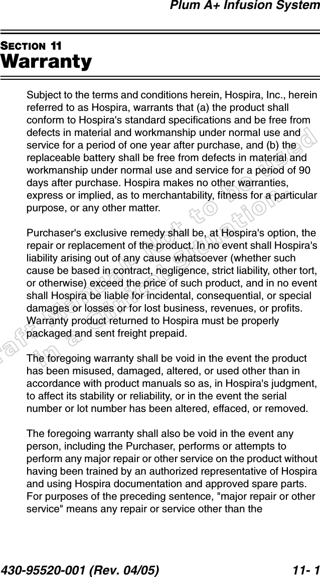 Draft Manual- Not to be usedin a Clinical Situation.Plum A+ Infusion System430-95520-001 (Rev. 04/05) 11- 1SECTION 11WarrantySubject to the terms and conditions herein, Hospira, Inc., herein referred to as Hospira, warrants that (a) the product shall conform to Hospira&apos;s standard specifications and be free from defects in material and workmanship under normal use and service for a period of one year after purchase, and (b) the replaceable battery shall be free from defects in material and workmanship under normal use and service for a period of 90 days after purchase. Hospira makes no other warranties, express or implied, as to merchantability, fitness for a particular purpose, or any other matter.Purchaser&apos;s exclusive remedy shall be, at Hospira&apos;s option, the repair or replacement of the product. In no event shall Hospira&apos;s liability arising out of any cause whatsoever (whether such cause be based in contract, negligence, strict liability, other tort, or otherwise) exceed the price of such product, and in no event shall Hospira be liable for incidental, consequential, or special damages or losses or for lost business, revenues, or profits. Warranty product returned to Hospira must be properly packaged and sent freight prepaid.The foregoing warranty shall be void in the event the product has been misused, damaged, altered, or used other than in accordance with product manuals so as, in Hospira&apos;s judgment, to affect its stability or reliability, or in the event the serial number or lot number has been altered, effaced, or removed.The foregoing warranty shall also be void in the event any person, including the Purchaser, performs or attempts to perform any major repair or other service on the product without having been trained by an authorized representative of Hospira and using Hospira documentation and approved spare parts. For purposes of the preceding sentence, &quot;major repair or other service&quot; means any repair or service other than the 