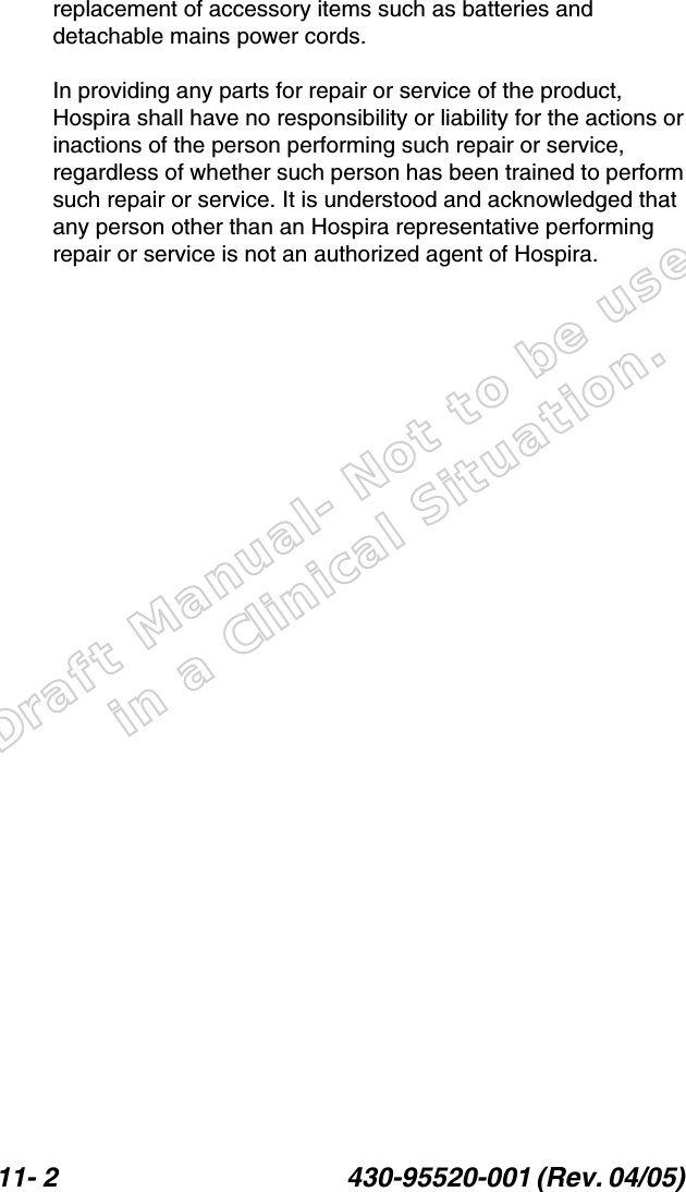 Draft Manual- Not to be usedin a Clinical Situation.11- 2 430-95520-001 (Rev. 04/05) replacement of accessory items such as batteries and detachable mains power cords.In providing any parts for repair or service of the product, Hospira shall have no responsibility or liability for the actions or inactions of the person performing such repair or service, regardless of whether such person has been trained to perform such repair or service. It is understood and acknowledged that any person other than an Hospira representative performing repair or service is not an authorized agent of Hospira.