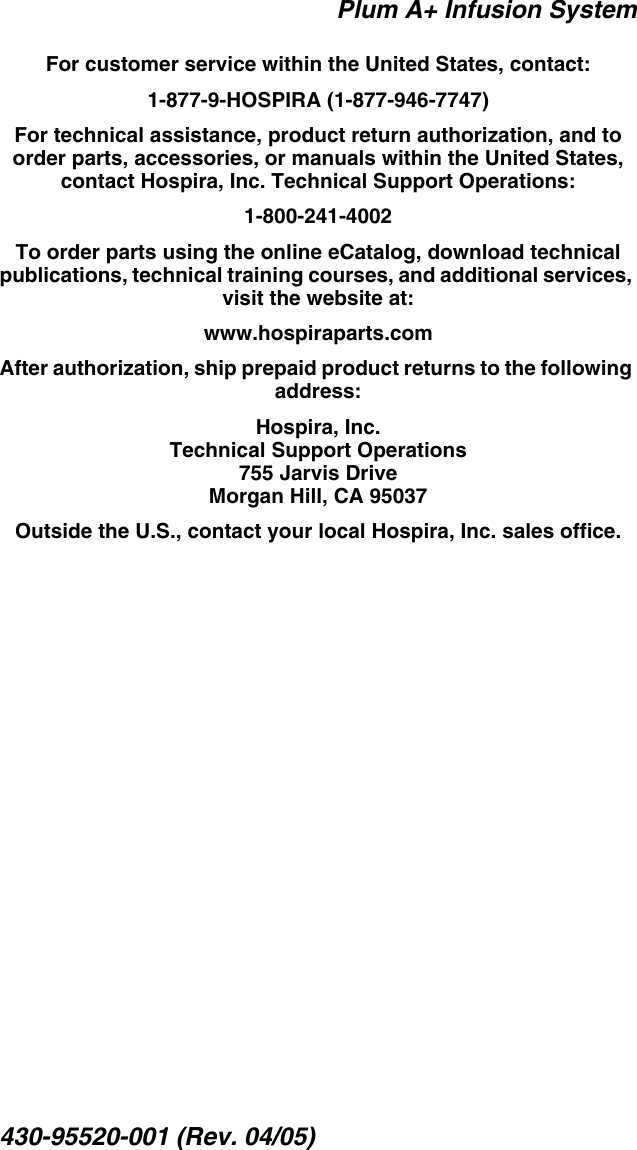 Plum A+ Infusion System430-95520-001 (Rev. 04/05)For customer service within the United States, contact:1-877-9-HOSPIRA (1-877-946-7747)For technical assistance, product return authorization, and to order parts, accessories, or manuals within the United States, contact Hospira, Inc. Technical Support Operations:1-800-241-4002To order parts using the online eCatalog, download technical publications, technical training courses, and additional services, visit the website at:www.hospiraparts.comAfter authorization, ship prepaid product returns to the following address:Hospira, Inc.Technical Support Operations755 Jarvis DriveMorgan Hill, CA 95037Outside the U.S., contact your local Hospira, Inc. sales office.