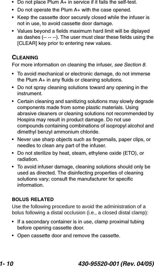 1- 10 430-95520-001 (Rev. 04/05) • Do not place Plum A+ in service if it fails the self-test.• Do not operate the Plum A+ with the case opened.• Keep the cassette door securely closed while the infuser is not in use, to avoid cassette door damage.• Values beyond a fields maximum hard limit will be diplayed as dashes (-- -- --). The user must clear these fields using the [CLEAR] key prior to entering new values.CLEANINGFor more information on cleaning the infuser, see Section 8.• To avoid mechanical or electronic damage, do not immerse the Plum A+ in any fluids or cleaning solutions.• Do not spray cleaning solutions toward any opening in the instrument.• Certain cleaning and sanitizing solutions may slowly degrade components made from some plastic materials. Using abrasive cleaners or cleaning solutions not recommended by Hospira may result in product damage. Do not use compounds containing combinations of isopropyl alcohol and dimethyl benzyl ammonium chloride.• Never use sharp objects such as fingernails, paper clips, or needles to clean any part of the infuser.• Do not sterilize by heat, steam, ethylene oxide (ETO), or radiation. • To avoid infuser damage, cleaning solutions should only be used as directed. The disinfecting properties of cleaning solutions vary; consult the manufacturer for specific information.BOLUS RELATEDUse the following procedure to avoid the administration of a bolus following a distal occlusion (i.e., a closed distal clamp):• If a secondary container is in use, clamp proximal tubing before opening cassette door.• Open cassette door and remove the cassette.