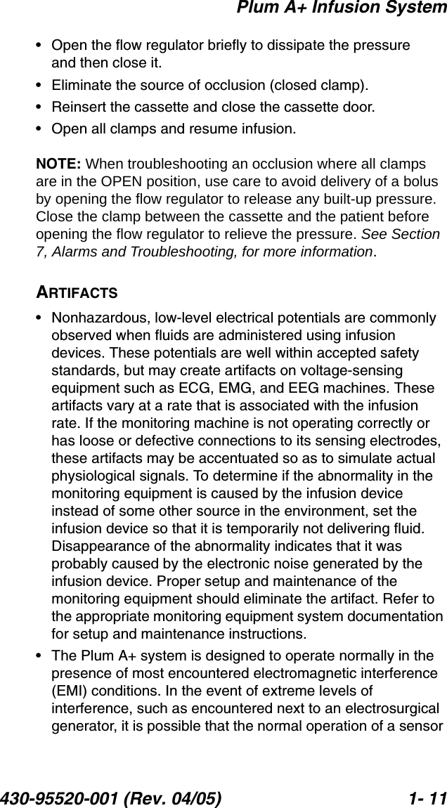 Plum A+ Infusion System430-95520-001 (Rev. 04/05) 1- 11• Open the flow regulator briefly to dissipate the pressure and then close it.• Eliminate the source of occlusion (closed clamp).• Reinsert the cassette and close the cassette door.• Open all clamps and resume infusion.NOTE: When troubleshooting an occlusion where all clamps are in the OPEN position, use care to avoid delivery of a bolus by opening the flow regulator to release any built-up pressure. Close the clamp between the cassette and the patient before opening the flow regulator to relieve the pressure. See Section 7, Alarms and Troubleshooting, for more information.ARTIFACTS• Nonhazardous, low-level electrical potentials are commonly observed when fluids are administered using infusion devices. These potentials are well within accepted safety standards, but may create artifacts on voltage-sensing equipment such as ECG, EMG, and EEG machines. These artifacts vary at a rate that is associated with the infusion rate. If the monitoring machine is not operating correctly or has loose or defective connections to its sensing electrodes, these artifacts may be accentuated so as to simulate actual physiological signals. To determine if the abnormality in the monitoring equipment is caused by the infusion device instead of some other source in the environment, set the infusion device so that it is temporarily not delivering fluid. Disappearance of the abnormality indicates that it was probably caused by the electronic noise generated by the infusion device. Proper setup and maintenance of the monitoring equipment should eliminate the artifact. Refer to the appropriate monitoring equipment system documentation for setup and maintenance instructions.• The Plum A+ system is designed to operate normally in the presence of most encountered electromagnetic interference (EMI) conditions. In the event of extreme levels of interference, such as encountered next to an electrosurgical generator, it is possible that the normal operation of a sensor 