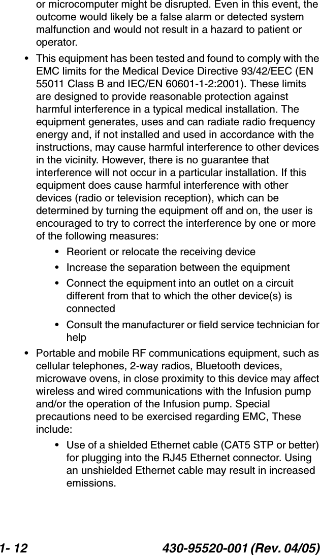 1- 12 430-95520-001 (Rev. 04/05) or microcomputer might be disrupted. Even in this event, the outcome would likely be a false alarm or detected system malfunction and would not result in a hazard to patient or operator.• This equipment has been tested and found to comply with the EMC limits for the Medical Device Directive 93/42/EEC (EN 55011 Class B and IEC/EN 60601-1-2:2001). These limits are designed to provide reasonable protection against harmful interference in a typical medical installation. The equipment generates, uses and can radiate radio frequency energy and, if not installed and used in accordance with the instructions, may cause harmful interference to other devices in the vicinity. However, there is no guarantee that interference will not occur in a particular installation. If this equipment does cause harmful interference with other devices (radio or television reception), which can be determined by turning the equipment off and on, the user is encouraged to try to correct the interference by one or more of the following measures:• Reorient or relocate the receiving device• Increase the separation between the equipment• Connect the equipment into an outlet on a circuit different from that to which the other device(s) is connected• Consult the manufacturer or field service technician for help• Portable and mobile RF communications equipment, such as cellular telephones, 2-way radios, Bluetooth devices, microwave ovens, in close proximity to this device may affect wireless and wired communications with the Infusion pump and/or the operation of the Infusion pump. Special precautions need to be exercised regarding EMC, These include:• Use of a shielded Ethernet cable (CAT5 STP or better) for plugging into the RJ45 Ethernet connector. Using an unshielded Ethernet cable may result in increased emissions.