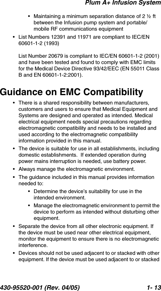 Plum A+ Infusion System430-95520-001 (Rev. 04/05) 1- 13• Maintaining a minimum separation distance of 2 ½ ft between the Infusion pump system and portable/mobile RF communications equipment• List Numbers 12391 and 11971 are compliant to IEC/EN 60601-1-2 (1993)List Number 20679 is compliant to IEC/EN 60601-1-2 (2001) and have been tested and found to comply with EMC limits for the Medical Device Directive 93/42/EEC (EN 55011 Class B and EN 60601-1-2:2001).Guidance on EMC Compatibility• There is a shared responsibility between manufacturers, customers and users to ensure that Medical Equipment and Systems are designed and operated as intended. Medical electrical equipment needs special precautions regarding electromagnetic compatibility and needs to be installed and used according to the electromagnetic compatibility information provided in this manual.• The device is suitable for use in all establishments, including domestic establishments.  If extended operation during power mains interruption is needed, use battery power.• Always manage the electromagnetic environment. • The guidance included in this manual provides information needed to:• Determine the device’s suitability for use in the intended environment.• Manage the electromagnetic environment to permit the device to perform as intended without disturbing other equipment.• Separate the device from all other electronic equipment. If the device must be used near other electrical equipment, monitor the equipment to ensure there is no electromagnetic interference.• Devices should not be used adjacent to or stacked with other equipment. If the device must be used adjacent to or stacked 