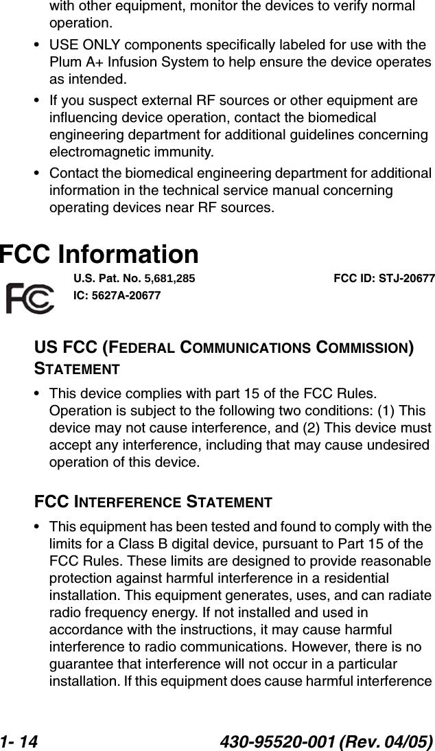 1- 14 430-95520-001 (Rev. 04/05) with other equipment, monitor the devices to verify normal operation.• USE ONLY components specifically labeled for use with the Plum A+ Infusion System to help ensure the device operates as intended.• If you suspect external RF sources or other equipment are influencing device operation, contact the biomedical engineering department for additional guidelines concerning electromagnetic immunity.• Contact the biomedical engineering department for additional information in the technical service manual concerning operating devices near RF sources. FCC InformationU.S. Pat. No. 5,681,285 FCC ID: STJ-20677IC: 5627A-20677US FCC (FEDERAL COMMUNICATIONS COMMISSION) STATEMENT• This device complies with part 15 of the FCC Rules. Operation is subject to the following two conditions: (1) This device may not cause interference, and (2) This device must accept any interference, including that may cause undesired operation of this device.FCC INTERFERENCE STATEMENT• This equipment has been tested and found to comply with the limits for a Class B digital device, pursuant to Part 15 of the FCC Rules. These limits are designed to provide reasonable protection against harmful interference in a residential installation. This equipment generates, uses, and can radiate radio frequency energy. If not installed and used in accordance with the instructions, it may cause harmful interference to radio communications. However, there is no guarantee that interference will not occur in a particular installation. If this equipment does cause harmful interference 