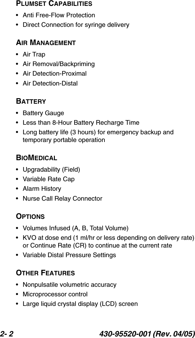 2- 2 430-95520-001 (Rev. 04/05) PLUMSET CAPABILITIES• Anti Free-Flow Protection• Direct Connection for syringe deliveryAIR MANAGEMENT•Air Trap• Air Removal/Backpriming• Air Detection-Proximal• Air Detection-DistalBATTERY• Battery Gauge• Less than 8-Hour Battery Recharge Time• Long battery life (3 hours) for emergency backup and temporary portable operationBIOMEDICAL• Upgradability (Field)• Variable Rate Cap• Alarm History• Nurse Call Relay ConnectorOPTIONS• Volumes Infused (A, B, Total Volume)• KVO at dose end (1 ml/hr or less depending on delivery rate) or Continue Rate (CR) to continue at the current rate• Variable Distal Pressure SettingsOTHER FEATURES• Nonpulsatile volumetric accuracy• Microprocessor control• Large liquid crystal display (LCD) screen