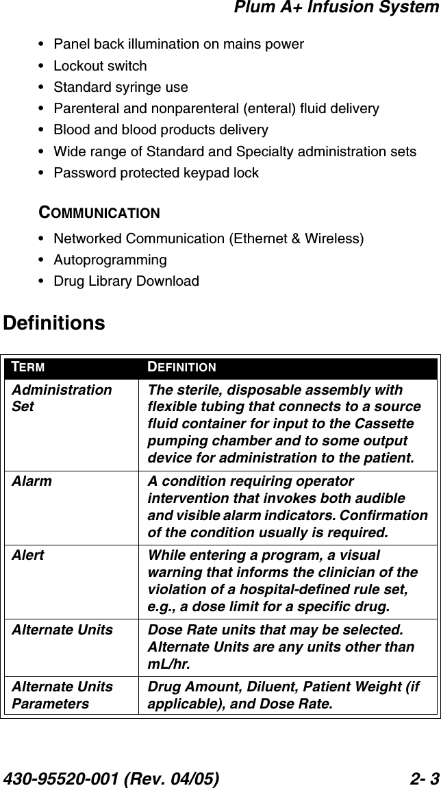 Plum A+ Infusion System430-95520-001 (Rev. 04/05) 2- 3• Panel back illumination on mains power• Lockout switch• Standard syringe use• Parenteral and nonparenteral (enteral) fluid delivery• Blood and blood products delivery• Wide range of Standard and Specialty administration sets• Password protected keypad lockCOMMUNICATION• Networked Communication (Ethernet &amp; Wireless)• Autoprogramming• Drug Library DownloadDefinitionsTERM DEFINITIONAdministration SetThe sterile, disposable assembly with flexible tubing that connects to a source fluid container for input to the Cassette pumping chamber and to some output device for administration to the patient.Alarm A condition requiring operator intervention that invokes both audible and visible alarm indicators. Confirmation of the condition usually is required.Alert While entering a program, a visual warning that informs the clinician of the violation of a hospital-defined rule set, e.g., a dose limit for a specific drug.Alternate Units Dose Rate units that may be selected. Alternate Units are any units other than mL/hr.Alternate Units ParametersDrug Amount, Diluent, Patient Weight (if applicable), and Dose Rate.