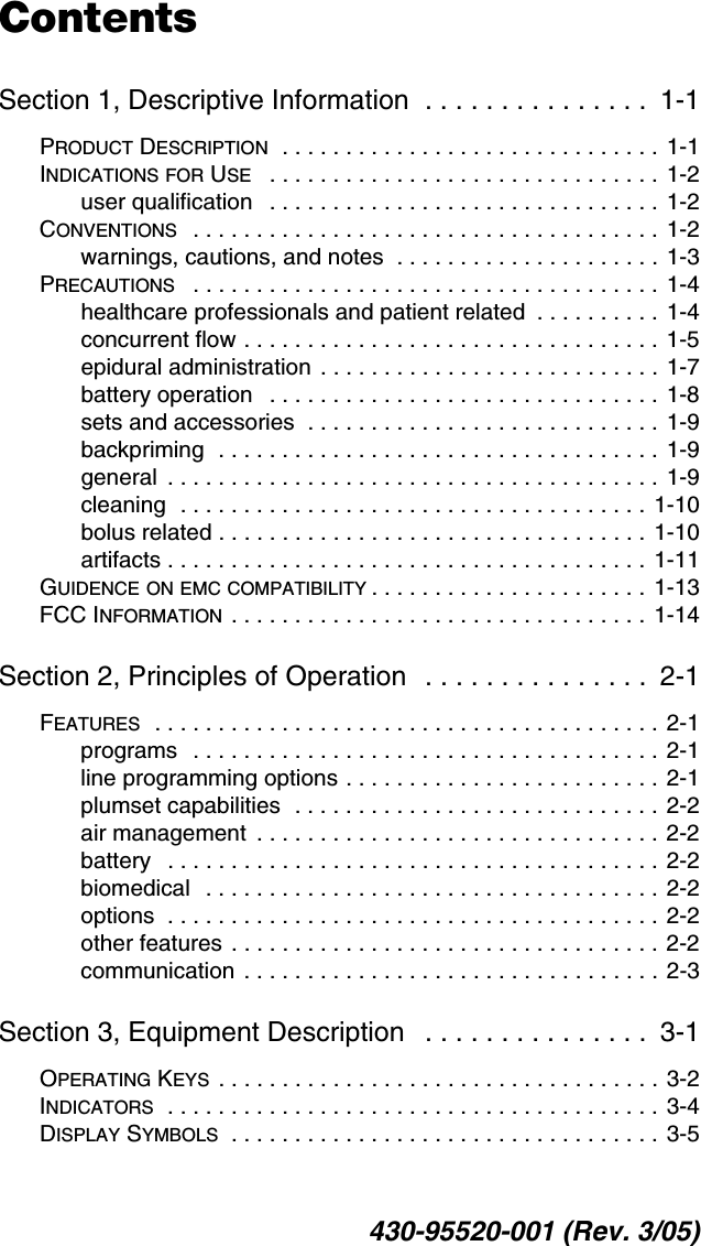 430-95520-001 (Rev. 3/05)ContentsSection 1, Descriptive Information  . . . . . . . . . . . . . . .  1-1PRODUCT DESCRIPTION  . . . . . . . . . . . . . . . . . . . . . . . . . . . . . . 1-1INDICATIONS FOR USE   . . . . . . . . . . . . . . . . . . . . . . . . . . . . . . . 1-2user qualification   . . . . . . . . . . . . . . . . . . . . . . . . . . . . . . . 1-2CONVENTIONS   . . . . . . . . . . . . . . . . . . . . . . . . . . . . . . . . . . . . . 1-2warnings, cautions, and notes  . . . . . . . . . . . . . . . . . . . . . 1-3PRECAUTIONS   . . . . . . . . . . . . . . . . . . . . . . . . . . . . . . . . . . . . . 1-4healthcare professionals and patient related  . . . . . . . . . . 1-4concurrent flow . . . . . . . . . . . . . . . . . . . . . . . . . . . . . . . . . 1-5epidural administration  . . . . . . . . . . . . . . . . . . . . . . . . . . . 1-7battery operation   . . . . . . . . . . . . . . . . . . . . . . . . . . . . . . . 1-8sets and accessories  . . . . . . . . . . . . . . . . . . . . . . . . . . . . 1-9backpriming  . . . . . . . . . . . . . . . . . . . . . . . . . . . . . . . . . . . 1-9general  . . . . . . . . . . . . . . . . . . . . . . . . . . . . . . . . . . . . . . . 1-9cleaning  . . . . . . . . . . . . . . . . . . . . . . . . . . . . . . . . . . . . . 1-10bolus related . . . . . . . . . . . . . . . . . . . . . . . . . . . . . . . . . .  1-10artifacts . . . . . . . . . . . . . . . . . . . . . . . . . . . . . . . . . . . . . .  1-11GUIDENCE ON EMC COMPATIBILITY . . . . . . . . . . . . . . . . . . . . . .  1-13FCC INFORMATION  . . . . . . . . . . . . . . . . . . . . . . . . . . . . . . . . .  1-14Section 2, Principles of Operation   . . . . . . . . . . . . . . .  2-1FEATURES  . . . . . . . . . . . . . . . . . . . . . . . . . . . . . . . . . . . . . . . . 2-1programs   . . . . . . . . . . . . . . . . . . . . . . . . . . . . . . . . . . . . . 2-1line programming options . . . . . . . . . . . . . . . . . . . . . . . . . 2-1plumset capabilities  . . . . . . . . . . . . . . . . . . . . . . . . . . . . . 2-2air management  . . . . . . . . . . . . . . . . . . . . . . . . . . . . . . . . 2-2battery   . . . . . . . . . . . . . . . . . . . . . . . . . . . . . . . . . . . . . . . 2-2biomedical   . . . . . . . . . . . . . . . . . . . . . . . . . . . . . . . . . . . . 2-2options  . . . . . . . . . . . . . . . . . . . . . . . . . . . . . . . . . . . . . . .  2-2other features . . . . . . . . . . . . . . . . . . . . . . . . . . . . . . . . . . 2-2communication . . . . . . . . . . . . . . . . . . . . . . . . . . . . . . . . . 2-3Section 3, Equipment Description   . . . . . . . . . . . . . . .  3-1OPERATING KEYS  . . . . . . . . . . . . . . . . . . . . . . . . . . . . . . . . . . . 3-2INDICATORS  . . . . . . . . . . . . . . . . . . . . . . . . . . . . . . . . . . . . . . . 3-4DISPLAY SYMBOLS  . . . . . . . . . . . . . . . . . . . . . . . . . . . . . . . . . . 3-5