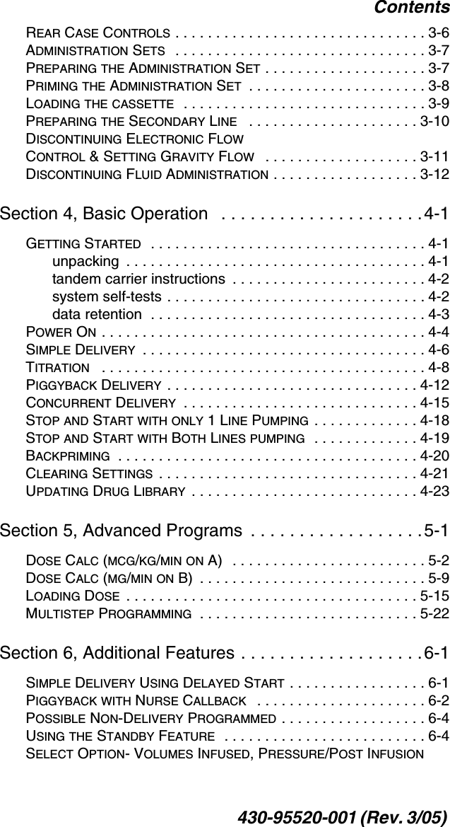 Contents430-95520-001 (Rev. 3/05) REAR CASE CONTROLS . . . . . . . . . . . . . . . . . . . . . . . . . . . . . . . 3-6ADMINISTRATION SETS   . . . . . . . . . . . . . . . . . . . . . . . . . . . . . . . 3-7PREPARING THE ADMINISTRATION SET . . . . . . . . . . . . . . . . . . . . 3-7PRIMING THE ADMINISTRATION SET  . . . . . . . . . . . . . . . . . . . . . . 3-8LOADING THE CASSETTE  . . . . . . . . . . . . . . . . . . . . . . . . . . . . . . 3-9PREPARING THE SECONDARY LINE   . . . . . . . . . . . . . . . . . . . . . 3-10DISCONTINUING ELECTRONIC FLOW CONTROL &amp; SETTING GRAVITY FLOW   . . . . . . . . . . . . . . . . . . . 3-11DISCONTINUING FLUID ADMINISTRATION . . . . . . . . . . . . . . . . . . 3-12Section 4, Basic Operation   . . . . . . . . . . . . . . . . . . . . .4-1GETTING STARTED  . . . . . . . . . . . . . . . . . . . . . . . . . . . . . . . . . . 4-1unpacking  . . . . . . . . . . . . . . . . . . . . . . . . . . . . . . . . . . . . . 4-1tandem carrier instructions  . . . . . . . . . . . . . . . . . . . . . . . . 4-2system self-tests . . . . . . . . . . . . . . . . . . . . . . . . . . . . . . . . 4-2data retention  . . . . . . . . . . . . . . . . . . . . . . . . . . . . . . . . . . 4-3POWER ON . . . . . . . . . . . . . . . . . . . . . . . . . . . . . . . . . . . . . . . . 4-4SIMPLE DELIVERY  . . . . . . . . . . . . . . . . . . . . . . . . . . . . . . . . . . . 4-6TITRATION   . . . . . . . . . . . . . . . . . . . . . . . . . . . . . . . . . . . . . . . . 4-8PIGGYBACK DELIVERY . . . . . . . . . . . . . . . . . . . . . . . . . . . . . . . 4-12CONCURRENT DELIVERY  . . . . . . . . . . . . . . . . . . . . . . . . . . . . . 4-15STOP AND START WITH ONLY 1 LINE PUMPING . . . . . . . . . . . . . 4-18STOP AND START WITH BOTH LINES PUMPING  . . . . . . . . . . . . . 4-19BACKPRIMING  . . . . . . . . . . . . . . . . . . . . . . . . . . . . . . . . . . . . . 4-20CLEARING SETTINGS  . . . . . . . . . . . . . . . . . . . . . . . . . . . . . . . . 4-21UPDATING DRUG LIBRARY  . . . . . . . . . . . . . . . . . . . . . . . . . . . . 4-23Section 5, Advanced Programs  . . . . . . . . . . . . . . . . . .5-1DOSE CALC (MCG/KG/MIN ON A)   . . . . . . . . . . . . . . . . . . . . . . . . 5-2DOSE CALC (MG/MIN ON B)  . . . . . . . . . . . . . . . . . . . . . . . . . . . . 5-9LOADING DOSE  . . . . . . . . . . . . . . . . . . . . . . . . . . . . . . . . . . . . 5-15MULTISTEP PROGRAMMING  . . . . . . . . . . . . . . . . . . . . . . . . . . . 5-22Section 6, Additional Features . . . . . . . . . . . . . . . . . . .6-1SIMPLE DELIVERY USING DELAYED START . . . . . . . . . . . . . . . . . 6-1PIGGYBACK WITH NURSE CALLBACK   . . . . . . . . . . . . . . . . . . . . . 6-2POSSIBLE NON-DELIVERY PROGRAMMED . . . . . . . . . . . . . . . . . . 6-4USING THE STANDBY FEATURE  . . . . . . . . . . . . . . . . . . . . . . . . . 6-4SELECT OPTION- VOLUMES INFUSED, PRESSURE/POST INFUSION 