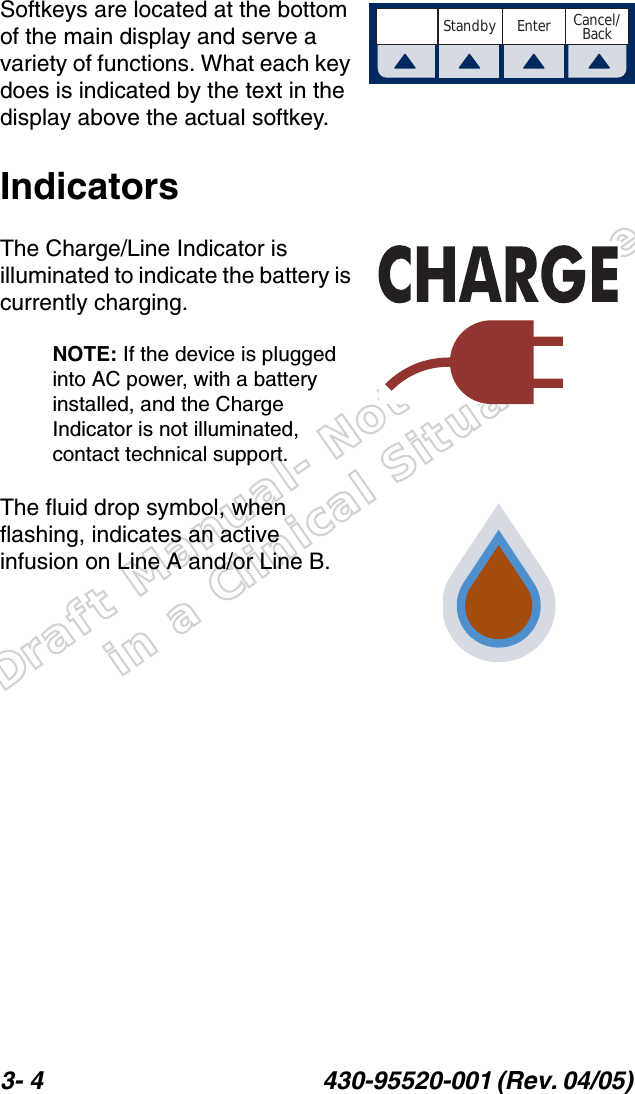 Draft Manual- Not to be usedin a Clinical Situation.3- 4 430-95520-001 (Rev. 04/05) Softkeys are located at the bottom of the main display and serve a variety of functions. What each key does is indicated by the text in the display above the actual softkey.IndicatorsThe Charge/Line Indicator is illuminated to indicate the battery is currently charging.NOTE: If the device is plugged into AC power, with a battery installed, and the Charge Indicator is not illuminated, contact technical support.The fluid drop symbol, when flashing, indicates an active infusion on Line A and/or Line B.Cancel/BackStandby Enter