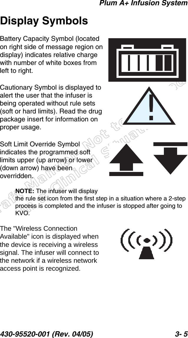 Draft Manual- Not to be usedin a Clinical Situation.Plum A+ Infusion System430-95520-001 (Rev. 04/05) 3- 5Display SymbolsBattery Capacity Symbol (located on right side of message region on display) indicates relative charge with number of white boxes from left to right.Cautionary Symbol is displayed to alert the user that the infuser is being operated without rule sets (soft or hard limits). Read the drug package insert for information on proper usage.Soft Limit Override Symbol indicates the programmed soft limits upper (up arrow) or lower (down arrow) have been overridden.NOTE: The infuser will display the rule set icon from the first step in a situation where a 2-step process is completed and the infuser is stopped after going to KVO.The &quot;Wireless Connection Available&quot; icon is displayed when the device is receiving a wireless signal. The infuser will connect to the network if a wireless network access point is recognized. !