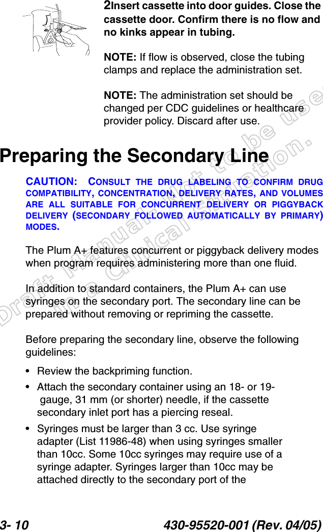 Draft Manual- Not to be usedin a Clinical Situation.3- 10 430-95520-001 (Rev. 04/05) 2Insert cassette into door guides. Close the cassette door. Confirm there is no flow and no kinks appear in tubing.NOTE: If flow is observed, close the tubing clamps and replace the administration set.NOTE: The administration set should be changed per CDC guidelines or healthcare provider policy. Discard after use.Preparing the Secondary LineCAUTION: CONSULT THE DRUG LABELING TO CONFIRM DRUGCOMPATIBILITY, CONCENTRATION, DELIVERY RATES, AND VOLUMESARE ALL SUITABLE FOR CONCURRENT DELIVERY OR PIGGYBACKDELIVERY (SECONDARY FOLLOWED AUTOMATICALLY BY PRIMARY)MODES.The Plum A+ features concurrent or piggyback delivery modes when program requires administering more than one fluid. In addition to standard containers, the Plum A+ can use syringes on the secondary port. The secondary line can be prepared without removing or repriming the cassette.Before preparing the secondary line, observe the following guidelines:• Review the backpriming function.• Attach the secondary container using an 18- or 19-gauge, 31 mm (or shorter) needle, if the cassette secondary inlet port has a piercing reseal.• Syringes must be larger than 3 cc. Use syringe adapter (List 11986-48) when using syringes smaller than 10cc. Some 10cc syringes may require use of a syringe adapter. Syringes larger than 10cc may be attached directly to the secondary port of the 