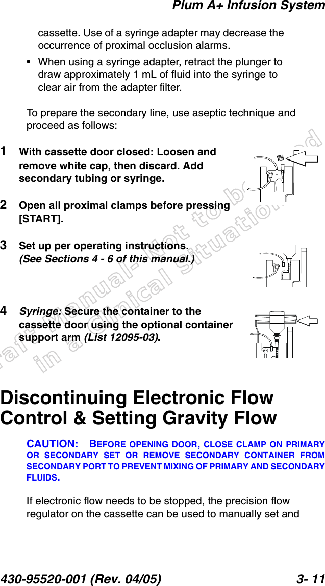 Draft Manual- Not to be usedin a Clinical Situation.Plum A+ Infusion System430-95520-001 (Rev. 04/05) 3- 11cassette. Use of a syringe adapter may decrease the occurrence of proximal occlusion alarms.• When using a syringe adapter, retract the plunger to draw approximately 1 mL of fluid into the syringe to clear air from the adapter filter.To prepare the secondary line, use aseptic technique and proceed as follows:1With cassette door closed: Loosen and remove white cap, then discard. Add secondary tubing or syringe.2Open all proximal clamps before pressing [START].3Set up per operating instructions. (See Sections 4 - 6 of this manual.)4Syringe: Secure the container to the cassette door using the optional container support arm (List 12095-03).Discontinuing Electronic Flow Control &amp; Setting Gravity FlowCAUTION: BEFORE OPENING DOOR, CLOSE CLAMP ON PRIMARYOR SECONDARY SET OR REMOVE SECONDARY CONTAINER FROMSECONDARY PORT TO PREVENT MIXING OF PRIMARY AND SECONDARYFLUIDS.If electronic flow needs to be stopped, the precision flow regulator on the cassette can be used to manually set and 