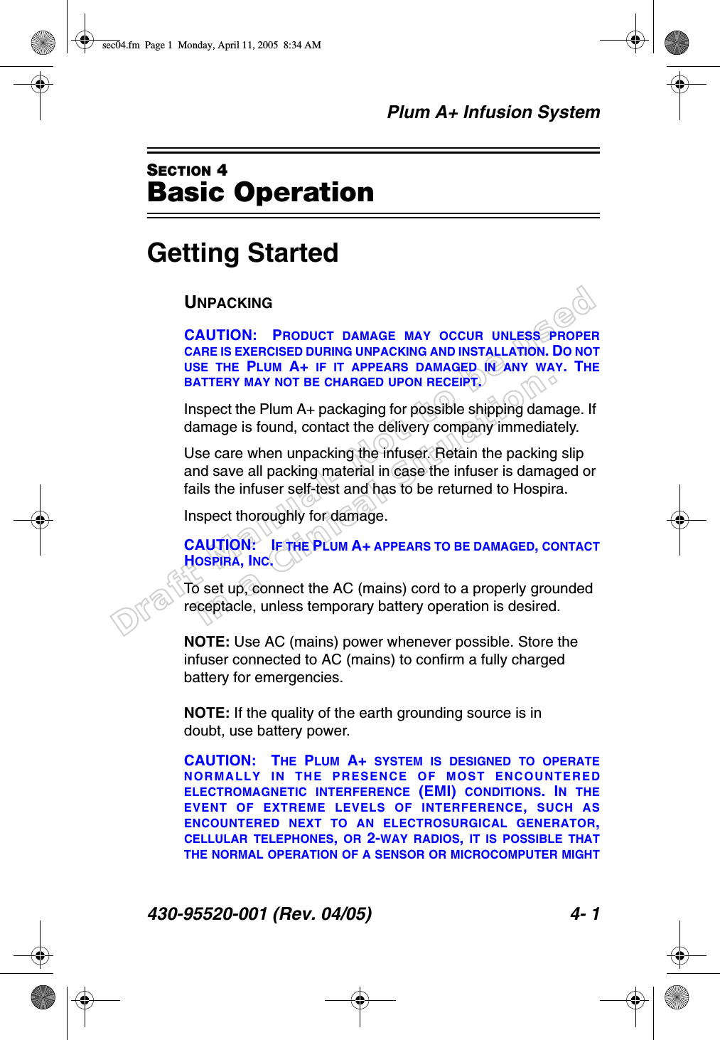 Draft Manual- Not to be usedin a Clinical Situation.Plum A+ Infusion System430-95520-001 (Rev. 04/05) 4- 1SECTION 4Basic OperationGetting StartedUNPACKINGCAUTION: PRODUCT DAMAGE MAY OCCUR UNLESS PROPERCARE IS EXERCISED DURING UNPACKING AND INSTALLATION. DO NOTUSE THE PLUM A+ IF IT APPEARS DAMAGED IN ANY WAY. THEBATTERY MAY NOT BE CHARGED UPON RECEIPT.Inspect the Plum A+ packaging for possible shipping damage. If damage is found, contact the delivery company immediately.Use care when unpacking the infuser. Retain the packing slip and save all packing material in case the infuser is damaged or fails the infuser self-test and has to be returned to Hospira.Inspect thoroughly for damage. CAUTION: IF THE PLUM A+ APPEARS TO BE DAMAGED, CONTACTHOSPIRA, INC.To set up, connect the AC (mains) cord to a properly grounded receptacle, unless temporary battery operation is desired.NOTE: Use AC (mains) power whenever possible. Store the infuser connected to AC (mains) to confirm a fully charged battery for emergencies.NOTE: If the quality of the earth grounding source is in doubt, use battery power.CAUTION: THE PLUM A+ SYSTEM IS DESIGNED TO OPERATENORMALLY IN THE PRESENCE OF MOST ENCOUNTEREDELECTROMAGNETIC INTERFERENCE (EMI) CONDITIONS. IN THEEVENT OF EXTREME LEVELS OF INTERFERENCE,  SUCH ASENCOUNTERED NEXT TO AN ELECTROSURGICAL GENERATOR,CELLULAR TELEPHONES,  OR 2-WAY RADIOS, IT IS POSSIBLE THATTHE NORMAL OPERATION OF A SENSOR OR MICROCOMPUTER MIGHTsec04.fm  Page 1  Monday, April 11, 2005  8:34 AM