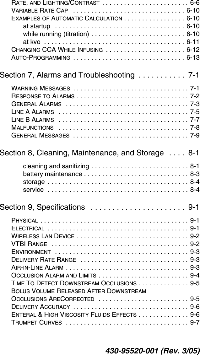 430-95520-001 (Rev. 3/05)RATE, AND LIGHTING/CONTRAST . . . . . . . . . . . . . . . . . . . . . . . . 6-6VARIABLE RATE CAP   . . . . . . . . . . . . . . . . . . . . . . . . . . . . . . . 6-10EXAMPLES OF AUTOMATIC CALCULATION . . . . . . . . . . . . . . . . . 6-10at startup   . . . . . . . . . . . . . . . . . . . . . . . . . . . . . . . . . . . . 6-10while running (titration) . . . . . . . . . . . . . . . . . . . . . . . . . . 6-10at kvo  . . . . . . . . . . . . . . . . . . . . . . . . . . . . . . . . . . . . . . .  6-11CHANGING CCA WHILE INFUSING  . . . . . . . . . . . . . . . . . . . . . . 6-12AUTO-PROGRAMMING  . . . . . . . . . . . . . . . . . . . . . . . . . . . . . . . 6-13Section 7, Alarms and Troubleshooting  . . . . . . . . . . .  7-1WARNING MESSAGES  . . . . . . . . . . . . . . . . . . . . . . . . . . . . . . . . 7-1RESPONSE TO ALARMS . . . . . . . . . . . . . . . . . . . . . . . . . . . . . . . 7-2GENERAL ALARMS   . . . . . . . . . . . . . . . . . . . . . . . . . . . . . . . . . .  7-3LINE A ALARMS   . . . . . . . . . . . . . . . . . . . . . . . . . . . . . . . . . . . .  7-5LINE B ALARMS   . . . . . . . . . . . . . . . . . . . . . . . . . . . . . . . . . . . .  7-7MALFUNCTIONS   . . . . . . . . . . . . . . . . . . . . . . . . . . . . . . . . . . . .  7-8GENERAL MESSAGES  . . . . . . . . . . . . . . . . . . . . . . . . . . . . . . . . 7-9Section 8, Cleaning, Maintenance, and Storage   . . . .  8-1cleaning and sanitizing . . . . . . . . . . . . . . . . . . . . . . . . . . . 8-1battery maintenance . . . . . . . . . . . . . . . . . . . . . . . . . . . . . 8-3storage  . . . . . . . . . . . . . . . . . . . . . . . . . . . . . . . . . . . . . . . 8-4service  . . . . . . . . . . . . . . . . . . . . . . . . . . . . . . . . . . . . . . . 8-4Section 9, Specifications   . . . . . . . . . . . . . . . . . . . . . .  9-1PHYSICAL . . . . . . . . . . . . . . . . . . . . . . . . . . . . . . . . . . . . . . . . . 9-1ELECTRICAL  . . . . . . . . . . . . . . . . . . . . . . . . . . . . . . . . . . . . . . . 9-1WIRELESS LAN DEVICE . . . . . . . . . . . . . . . . . . . . . . . . . . . . . . .  9-2VTBI RANGE  . . . . . . . . . . . . . . . . . . . . . . . . . . . . . . . . . . . . . .  9-2ENVIRONMENT  . . . . . . . . . . . . . . . . . . . . . . . . . . . . . . . . . . . . . 9-3DELIVERY RATE RANGE  . . . . . . . . . . . . . . . . . . . . . . . . . . . . . .  9-3AIR-IN-LINE ALARM . . . . . . . . . . . . . . . . . . . . . . . . . . . . . . . . . . 9-3OCCLUSION ALARM AND LIMITS . . . . . . . . . . . . . . . . . . . . . . . . . 9-4TIME TO DETECT DOWNSTREAM OCCLUSIONS . . . . . . . . . . . . . . 9-5BOLUS VOLUME RELEASED AFTER DOWNSTREAM OCCLUSIONS ARECORRECTED  . . . . . . . . . . . . . . . . . . . . . . . . . 9-5DELIVERY ACCURACY  . . . . . . . . . . . . . . . . . . . . . . . . . . . . . . . . 9-6ENTERAL &amp; HIGH VISCOSITY FLUIDS EFFECTS . . . . . . . . . . . . . . 9-6TRUMPET CURVES  . . . . . . . . . . . . . . . . . . . . . . . . . . . . . . . . . . 9-7