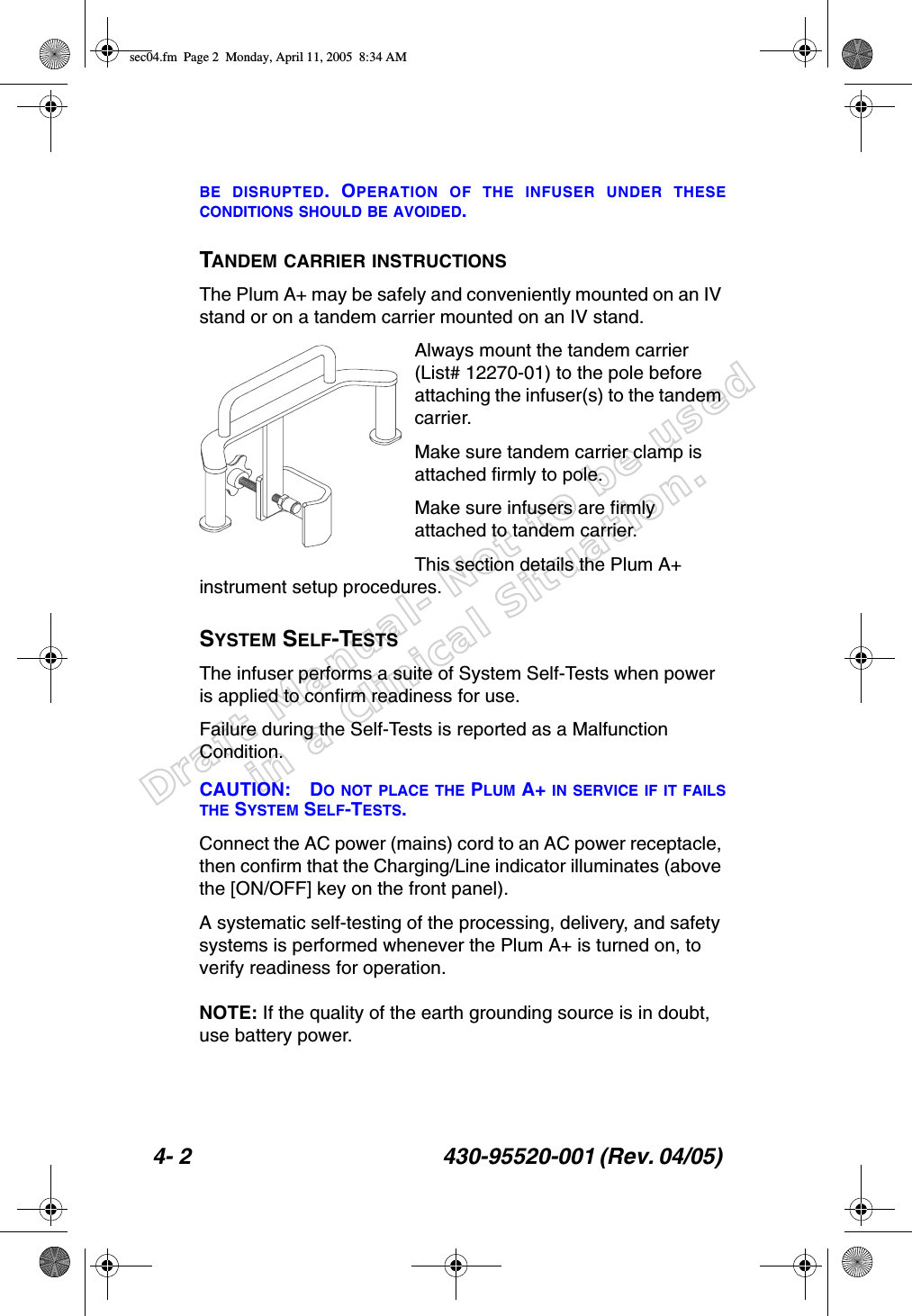 Draft Manual- Not to be usedin a Clinical Situation.4- 2 430-95520-001 (Rev. 04/05) BE DISRUPTED. OPERATION OF THE INFUSER UNDER THESECONDITIONS SHOULD BE AVOIDED.TANDEM CARRIER INSTRUCTIONSThe Plum A+ may be safely and conveniently mounted on an IV stand or on a tandem carrier mounted on an IV stand.Always mount the tandem carrier (List# 12270-01) to the pole before attaching the infuser(s) to the tandem carrier.Make sure tandem carrier clamp is attached firmly to pole.Make sure infusers are firmly attached to tandem carrier.This section details the Plum A+ instrument setup procedures.SYSTEM SELF-TESTSThe infuser performs a suite of System Self-Tests when power is applied to confirm readiness for use.Failure during the Self-Tests is reported as a Malfunction Condition.CAUTION: DO NOT PLACE THE PLUM A+ IN SERVICE IF IT FAILSTHE SYSTEM SELF-TESTS.Connect the AC power (mains) cord to an AC power receptacle, then confirm that the Charging/Line indicator illuminates (above the [ON/OFF] key on the front panel).A systematic self-testing of the processing, delivery, and safety systems is performed whenever the Plum A+ is turned on, to verify readiness for operation.NOTE: If the quality of the earth grounding source is in doubt, use battery power.sec04.fm  Page 2  Monday, April 11, 2005  8:34 AM