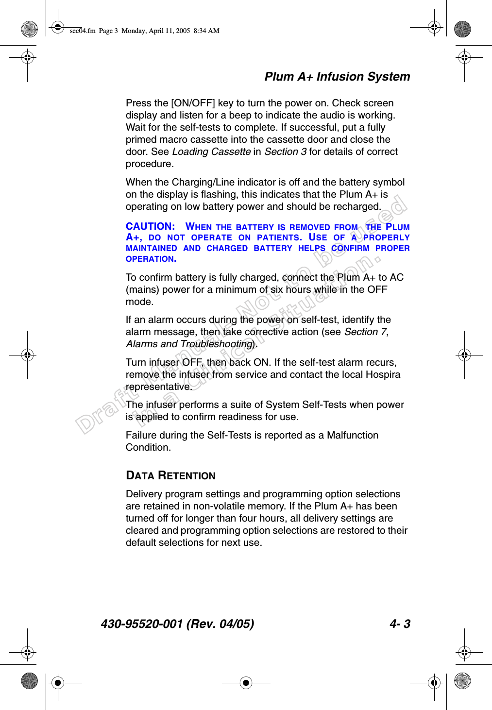 Draft Manual- Not to be usedin a Clinical Situation.Plum A+ Infusion System430-95520-001 (Rev. 04/05) 4- 3Press the [ON/OFF] key to turn the power on. Check screen display and listen for a beep to indicate the audio is working. Wait for the self-tests to complete. If successful, put a fully primed macro cassette into the cassette door and close the door. See Loading Cassette in Section 3 for details of correct procedure.When the Charging/Line indicator is off and the battery symbol on the display is flashing, this indicates that the Plum A+ is operating on low battery power and should be recharged.CAUTION: WHEN THE BATTERY IS REMOVED FROM  THE PLUMA+,  DO NOT OPERATE ON PATIENTS. USE OF A PROPERLYMAINTAINED AND CHARGED BATTERY HELPS CONFIRM PROPEROPERATION. To confirm battery is fully charged, connect the Plum A+ to AC (mains) power for a minimum of six hours while in the OFF mode. If an alarm occurs during the power on self-test, identify the alarm message, then take corrective action (see Section 7, Alarms and Troubleshooting). Turn infuser OFF, then back ON. If the self-test alarm recurs, remove the infuser from service and contact the local Hospira representative.The infuser performs a suite of System Self-Tests when power is applied to confirm readiness for use.Failure during the Self-Tests is reported as a Malfunction Condition.DATA RETENTIONDelivery program settings and programming option selections are retained in non-volatile memory. If the Plum A+ has been turned off for longer than four hours, all delivery settings are cleared and programming option selections are restored to their default selections for next use.sec04.fm  Page 3  Monday, April 11, 2005  8:34 AM