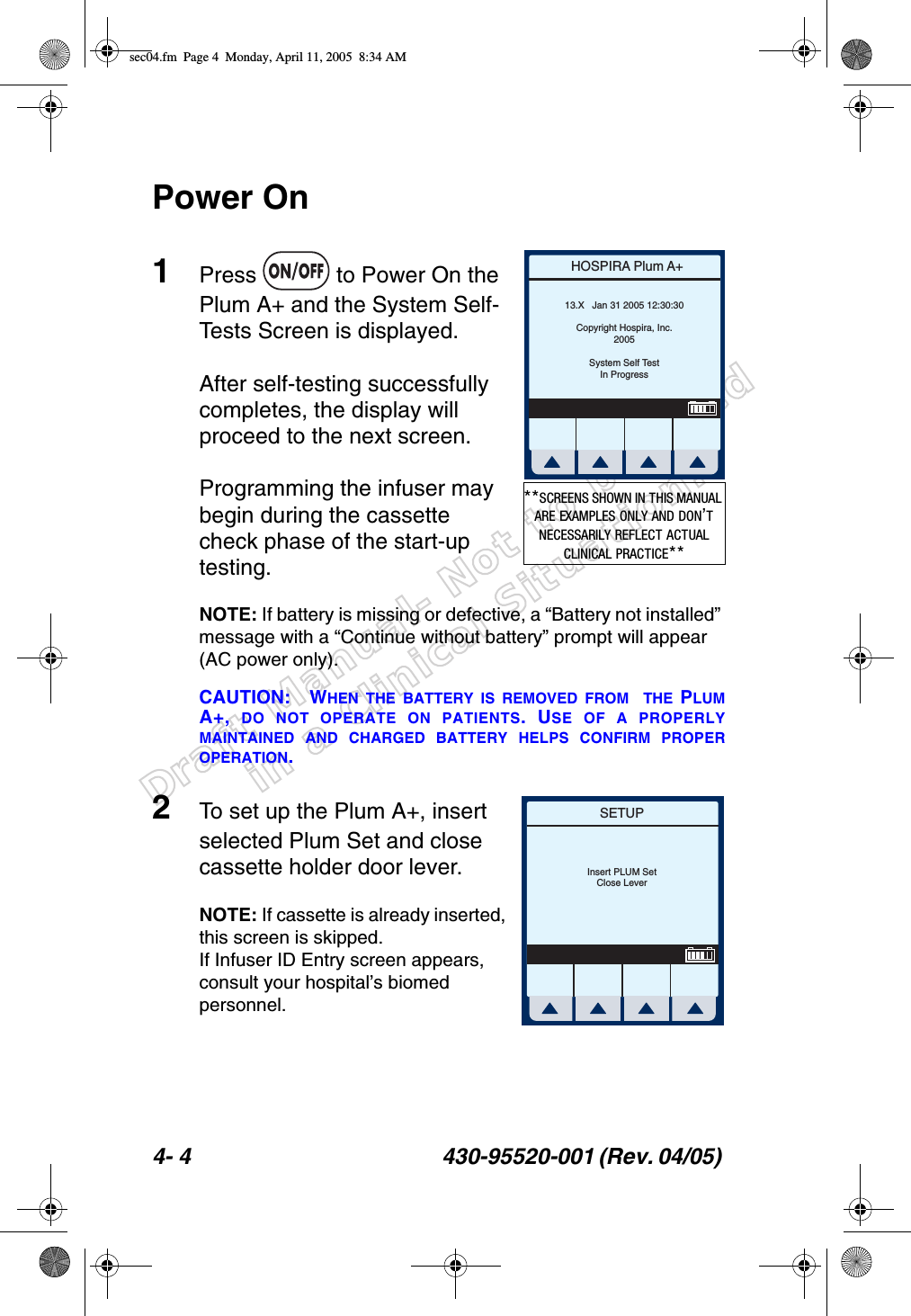 Draft Manual- Not to be usedin a Clinical Situation.4- 4 430-95520-001 (Rev. 04/05) Power On1Press   to Power On the Plum A+ and the System Self-Tests Screen is displayed.After self-testing successfully completes, the display will proceed to the next screen.Programming the infuser may begin during the cassette check phase of the start-up testing.NOTE: If battery is missing or defective, a “Battery not installed” message with a “Continue without battery” prompt will appear (AC power only).CAUTION: WHEN THE BATTERY IS REMOVED FROM  THE PLUMA+,  DO NOT OPERATE ON PATIENTS. USE OF A PROPERLYMAINTAINED AND CHARGED BATTERY HELPS CONFIRM PROPEROPERATION. 2To set up the Plum A+, insert selected Plum Set and close cassette holder door lever. NOTE: If cassette is already inserted, this screen is skipped.If Infuser ID Entry screen appears, consult your hospital’s biomed personnel.HOSPIRA Plum A+13.X   Jan 31 2005 12:30:30Copyright Hospira, Inc.2005System Self TestIn Progress**SCREENS SHOWN IN THIS MANUAL ARE EXAMPLES ONLY AND DON’T NECESSARILY REFLECT ACTUAL CLINICAL PRACTICE**SETUPInsert PLUM SetClose Leversec04.fm  Page 4  Monday, April 11, 2005  8:34 AM