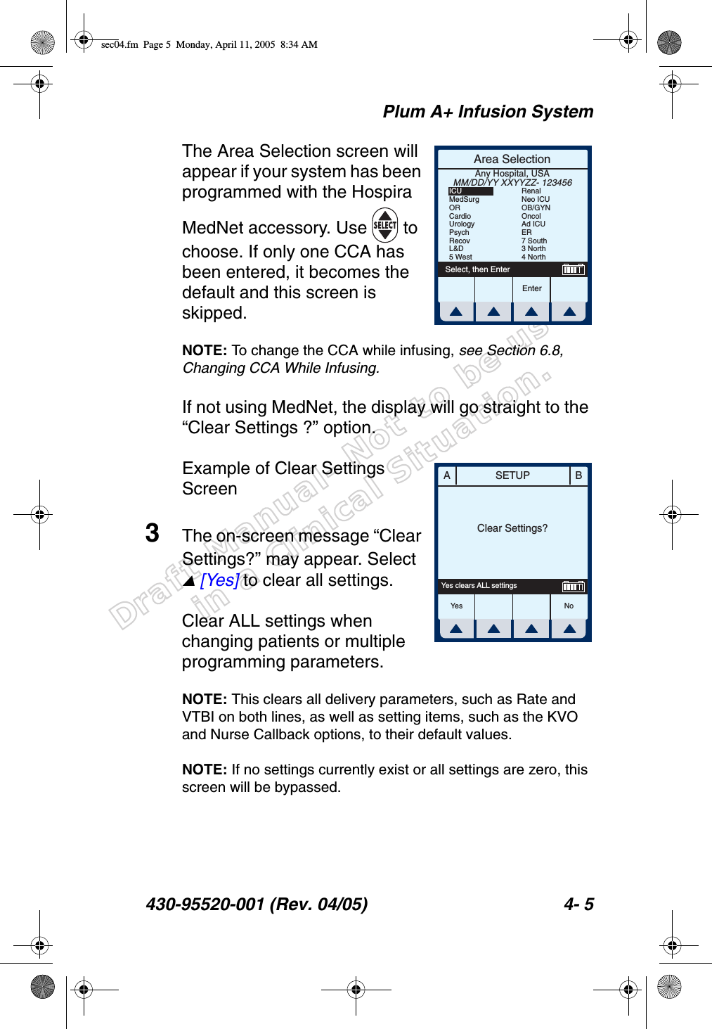 Draft Manual- Not to be usedin a Clinical Situation.Plum A+ Infusion System430-95520-001 (Rev. 04/05) 4- 5The Area Selection screen will appear if your system has been programmed with the Hospira MedNet accessory. Use   to choose. If only one CCA has been entered, it becomes the default and this screen is skipped.NOTE: To change the CCA while infusing, see Section 6.8, Changing CCA While Infusing.If not using MedNet, the display will go straight to the “Clear Settings ?” option.Example of Clear Settings Screen3The on-screen message “Clear Settings?” may appear. Select  [Yes] to clear all settings.Clear ALL settings when changing patients or multiple programming parameters.NOTE: This clears all delivery parameters, such as Rate and VTBI on both lines, as well as setting items, such as the KVO and Nurse Callback options, to their default values.NOTE: If no settings currently exist or all settings are zero, this screen will be bypassed.Area SelectionEnterSelect, then EnterAny Hospital, USAMM/DD/YY XXYYZZ- 123456ICUMedSurgORCardioUrologyPsychRecovL&amp;D5 WestRenalNeo ICUOB/GYNOncolAd ICUER7 South3 North4 NorthSETUPA BClear Settings?Yes clears ALL settingsYes Nosec04.fm  Page 5  Monday, April 11, 2005  8:34 AM