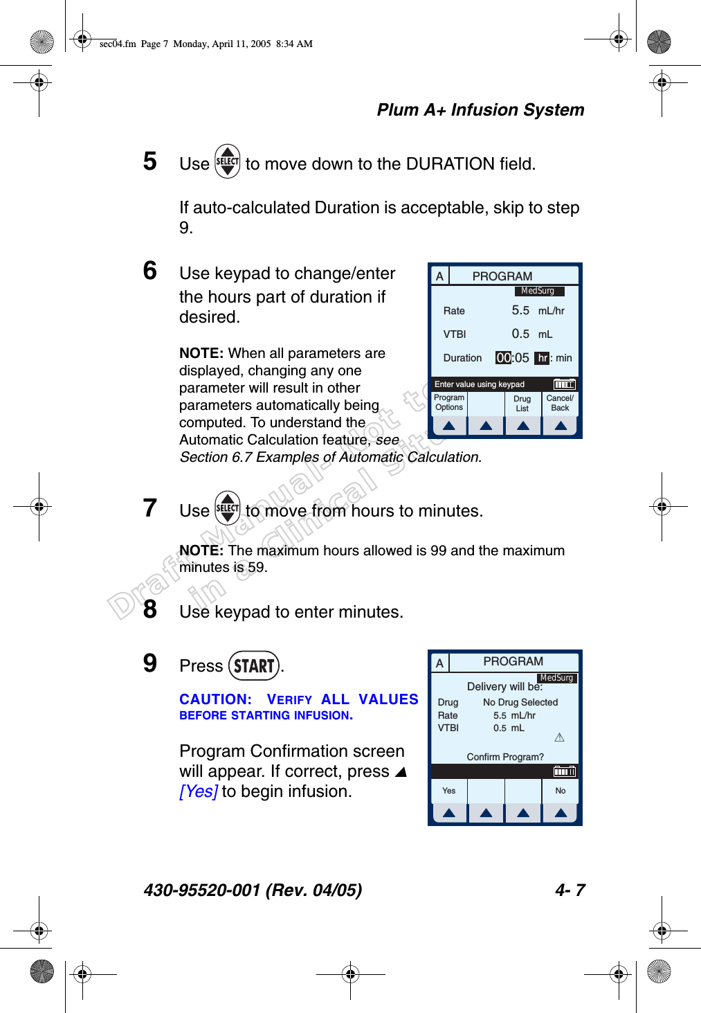 Draft Manual- Not to be usedin a Clinical Situation.Plum A+ Infusion System430-95520-001 (Rev. 04/05) 4- 75Use   to move down to the DURATION field.If auto-calculated Duration is acceptable, skip to step 9.6Use keypad to change/enter the hours part of duration if desired.NOTE: When all parameters are displayed, changing any one parameter will result in other parameters automatically being computed. To understand the Automatic Calculation feature, see Section 6.7 Examples of Automatic Calculation.7Use   to move from hours to minutes.NOTE: The maximum hours allowed is 99 and the maximum minutes is 59.8Use keypad to enter minutes.9Press .CAUTION: VERIFY ALL VALUESBEFORE STARTING INFUSION.Program Confirmation screen will appear. If correct, press  [Yes] to begin infusion.APROGRAMRateVTBIDurationProgramOptionsCancel/BackDrug ListEnter value using keypad5.50.500:05mL/hrmLhr : minMedSurgAPROGRAMDrugRateVTBIDelivery will be:5.50.5mL/hrmLConfirm Program?No Drug Selected!Yes N oMedSurgsec04.fm  Page 7  Monday, April 11, 2005  8:34 AM