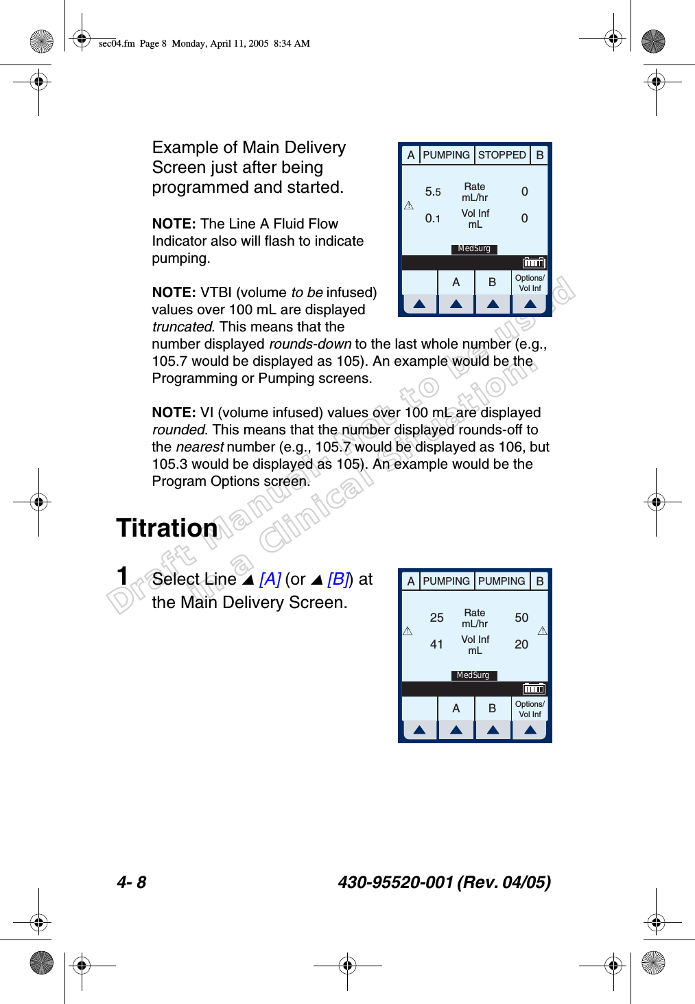 Draft Manual- Not to be usedin a Clinical Situation.4- 8 430-95520-001 (Rev. 04/05) Example of Main Delivery Screen just after being programmed and started.NOTE: The Line A Fluid Flow Indicator also will flash to indicate pumping.NOTE: VTBI (volume to be infused) values over 100 mL are displayed truncated. This means that the number displayed rounds-down to the last whole number (e.g., 105.7 would be displayed as 105). An example would be the Programming or Pumping screens.NOTE: VI (volume infused) values over 100 mL are displayed rounded. This means that the number displayed rounds-off to the nearest number (e.g., 105.7 would be displayed as 106, but 105.3 would be displayed as 105). An example would be the Program Options screen.Titration1Select Line  [A] (or  [B]) at the Main Delivery Screen. AABBPUMPING STOPPEDRatemL/hrVol InfmLOptions/Vol Inf5.50.100MedSurg!AABBPUMPING PUMPINGRatemL/hrVol InfmLOptions/Vol Inf2541 2050!!MedSurgsec04.fm  Page 8  Monday, April 11, 2005  8:34 AM