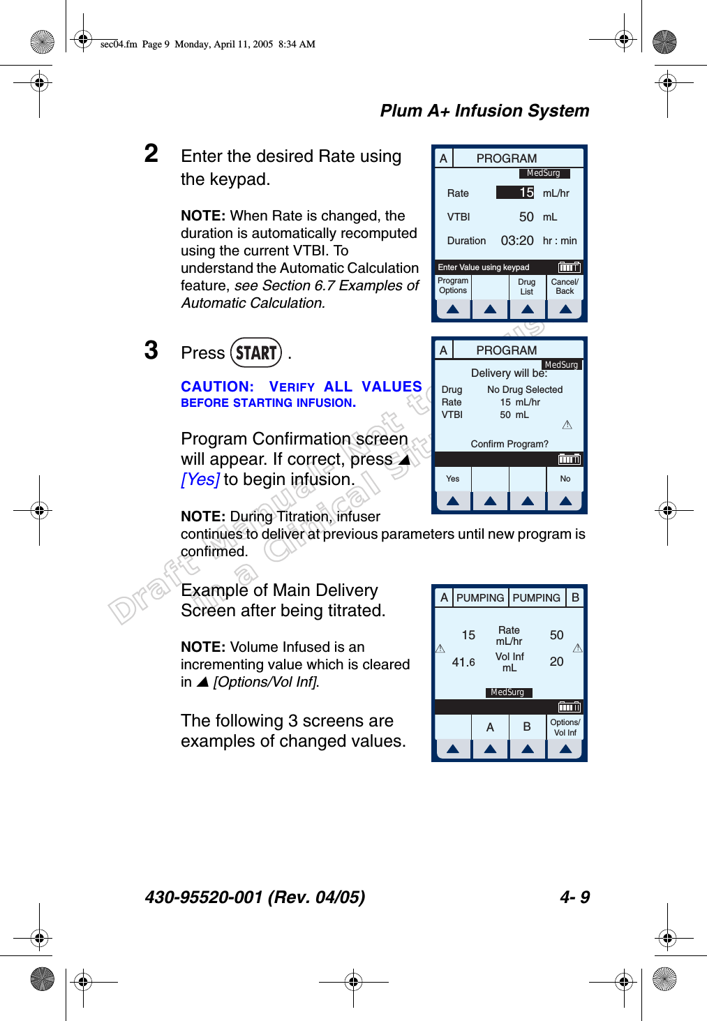 Draft Manual- Not to be usedin a Clinical Situation.Plum A+ Infusion System430-95520-001 (Rev. 04/05) 4- 92Enter the desired Rate using the keypad. NOTE: When Rate is changed, the duration is automatically recomputed using the current VTBI. To understand the Automatic Calculation feature, see Section 6.7 Examples of Automatic Calculation.3Press  .CAUTION: VERIFY ALL VALUESBEFORE STARTING INFUSION.Program Confirmation screen will appear. If correct, press  [Yes] to begin infusion.NOTE: During Titration, infuser continues to deliver at previous parameters until new program is confirmed.Example of Main Delivery Screen after being titrated.NOTE: Volume Infused is an incrementing value which is cleared in  [Options/Vol Inf]. The following 3 screens are examples of changed values.APROGRAMRateVTBIDurationmL/hrmLhr : minProgramOptionsCancel/BackDrug ListEnter Value using keypad155003:20MedSurgAPROGRAMDrugRateVTBIDelivery will be:1550mL/hrmLConfirm Program?No Drug Selected!Yes N oMedSurgAABBPUMPING PUMPINGRatemL/hrVol InfmLOptions/Vol Inf1541.62050!!MedSurgsec04.fm  Page 9  Monday, April 11, 2005  8:34 AM