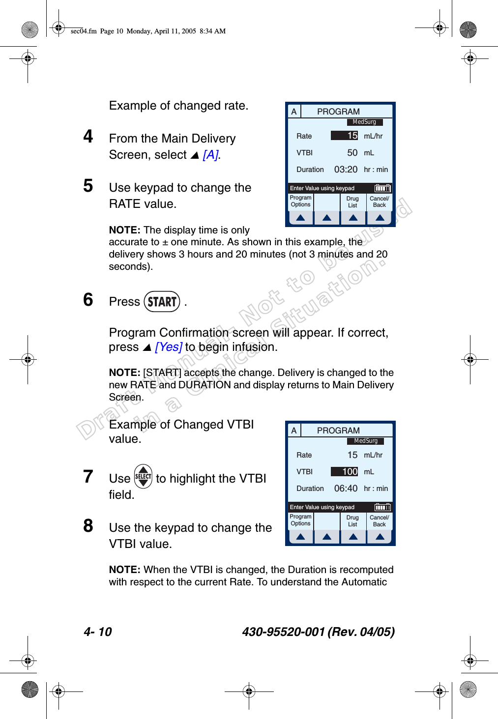 Draft Manual- Not to be usedin a Clinical Situation.4- 10 430-95520-001 (Rev. 04/05) Example of changed rate.4From the Main Delivery Screen, select  [A].5Use keypad to change the RATE value.NOTE: The display time is only accurate to ± one minute. As shown in this example, the delivery shows 3 hours and 20 minutes (not 3 minutes and 20 seconds).6Press  .Program Confirmation screen will appear. If correct, press  [Yes] to begin infusion.NOTE: [START] accepts the change. Delivery is changed to the new RATE and DURATION and display returns to Main Delivery Screen.Example of Changed VTBI value.7Use   to highlight the VTBI field.8Use the keypad to change the VTBI value.NOTE: When the VTBI is changed, the Duration is recomputed with respect to the current Rate. To understand the Automatic APROGRAMRateVTBIDurationmL/hrmLhr : minProgramOptionsCancel/BackDrug ListEnter Value using keypad155003:20MedSurgAPROGRAMRateVTBIDurationmL/hrmLhr : minProgramOptionsCancel/BackEnter Value using keypad1510006:40MedSurgDrug Listsec04.fm  Page 10  Monday, April 11, 2005  8:34 AM