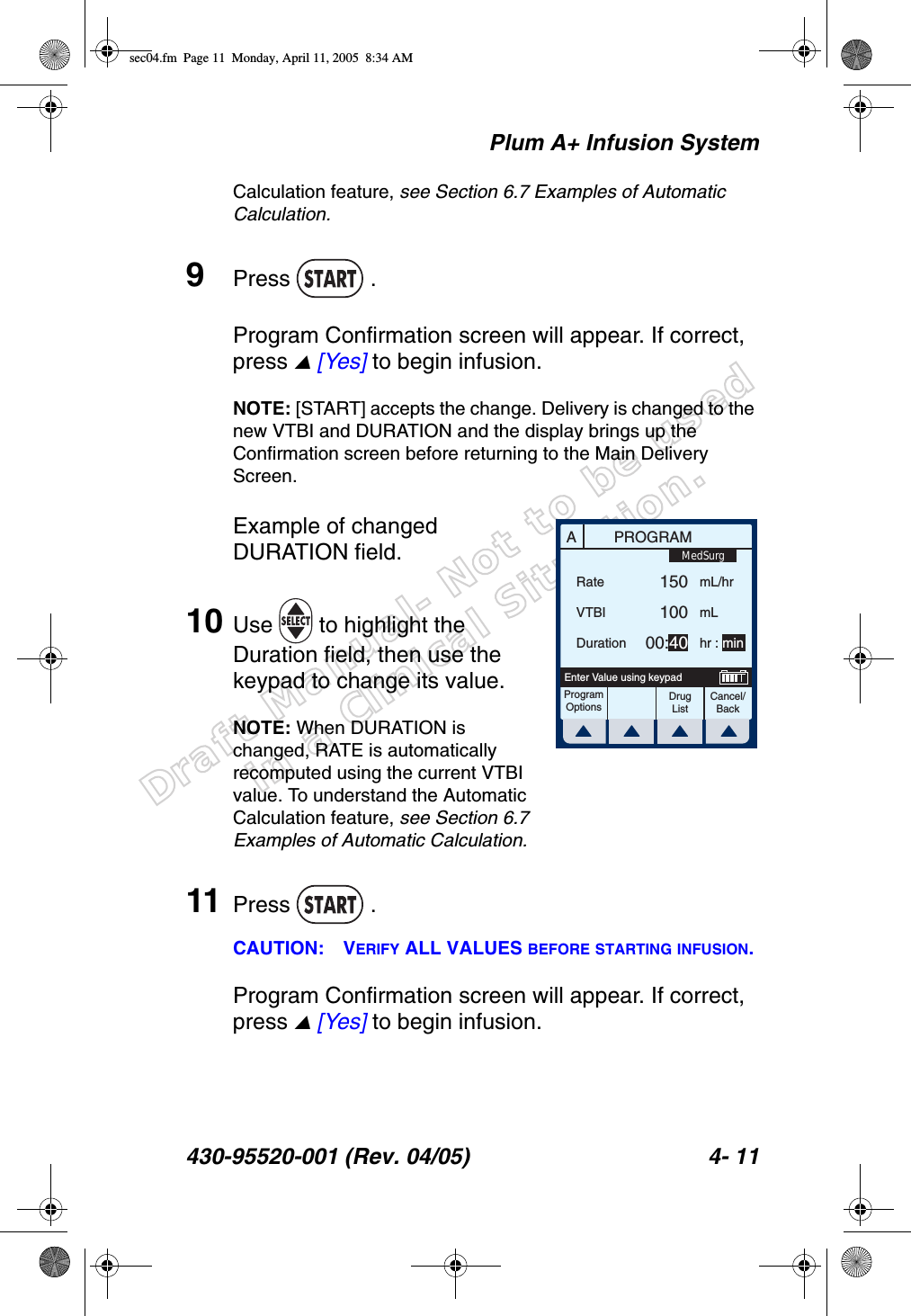 Draft Manual- Not to be usedin a Clinical Situation.Plum A+ Infusion System430-95520-001 (Rev. 04/05) 4- 11Calculation feature, see Section 6.7 Examples of Automatic Calculation.9Press  .Program Confirmation screen will appear. If correct, press  [Yes] to begin infusion.NOTE: [START] accepts the change. Delivery is changed to the new VTBI and DURATION and the display brings up the Confirmation screen before returning to the Main Delivery Screen.Example of changed DURATION field.10 Use   to highlight the Duration field, then use the keypad to change its value.NOTE: When DURATION is changed, RATE is automatically recomputed using the current VTBI value. To understand the Automatic Calculation feature, see Section 6.7 Examples of Automatic Calculation.11 Press  .CAUTION: VERIFY ALL VALUES BEFORE STARTING INFUSION.Program Confirmation screen will appear. If correct, press  [Yes] to begin infusion.APROGRAMRateVTBIDurationProgramOptionsCancel/BackEnter Value using keypad15010000:40mL/hrmLhr : minMedSurgDrug Listsec04.fm  Page 11  Monday, April 11, 2005  8:34 AM