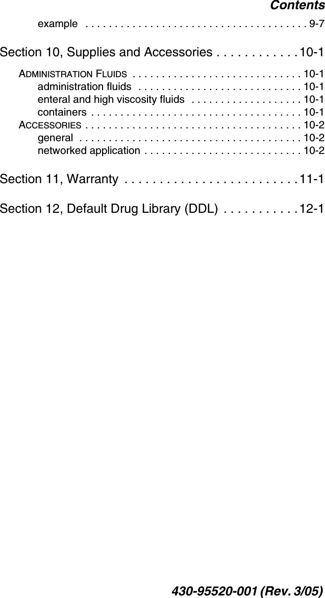 Contents430-95520-001 (Rev. 3/05) example   . . . . . . . . . . . . . . . . . . . . . . . . . . . . . . . . . . . . . . 9-7Section 10, Supplies and Accessories . . . . . . . . . . . .10-1ADMINISTRATION FLUIDS  . . . . . . . . . . . . . . . . . . . . . . . . . . . . . 10-1administration fluids  . . . . . . . . . . . . . . . . . . . . . . . . . . . . 10-1enteral and high viscosity fluids  . . . . . . . . . . . . . . . . . . . 10-1containers  . . . . . . . . . . . . . . . . . . . . . . . . . . . . . . . . . . . . 10-1ACCESSORIES . . . . . . . . . . . . . . . . . . . . . . . . . . . . . . . . . . . . . 10-2general  . . . . . . . . . . . . . . . . . . . . . . . . . . . . . . . . . . . . . . 10-2networked application . . . . . . . . . . . . . . . . . . . . . . . . . . . 10-2Section 11, Warranty  . . . . . . . . . . . . . . . . . . . . . . . . .11-1Section 12, Default Drug Library (DDL)  . . . . . . . . . . . 12-1