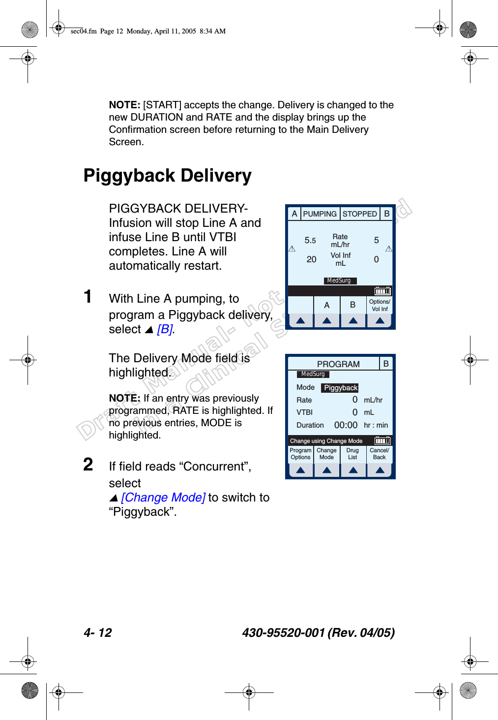 Draft Manual- Not to be usedin a Clinical Situation.4- 12 430-95520-001 (Rev. 04/05) NOTE: [START] accepts the change. Delivery is changed to the new DURATION and RATE and the display brings up the Confirmation screen before returning to the Main Delivery Screen.Piggyback DeliveryPIGGYBACK DELIVERY- Infusion will stop Line A and infuse Line B until VTBI completes. Line A will automatically restart.1With Line A pumping, to program a Piggyback delivery, select  [B].The Delivery Mode field is highlighted. NOTE: If an entry was previously programmed, RATE is highlighted. If no previous entries, MODE is highlighted.2If field reads “Concurrent”, select  [Change Mode] to switch to “Piggyback”.AABBPUMPING STOPPEDRatemL/hrVol InfmLOptions/Vol Inf5.520 05!!MedSurgBPROGRAMModeRateVTBIDurationmL/hrmLhr : minProgramOptionsChangeModeCancel/BackChange using Change ModePiggyback0000:00MedSurgDrug Listsec04.fm  Page 12  Monday, April 11, 2005  8:34 AM