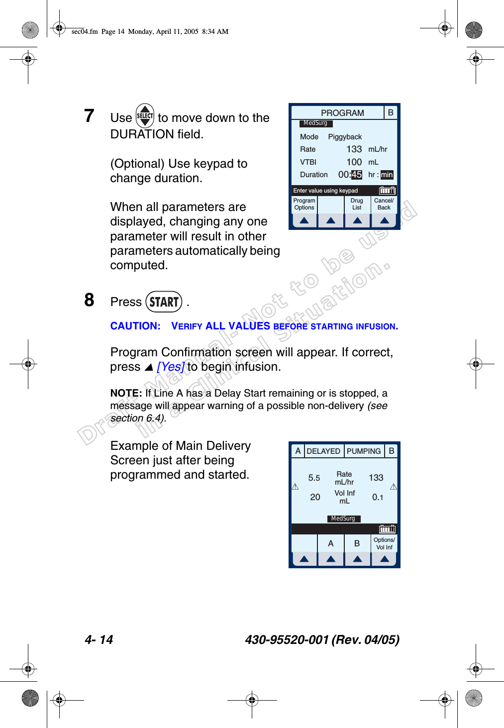 Draft Manual- Not to be usedin a Clinical Situation.4- 14 430-95520-001 (Rev. 04/05) 7Use   to move down to the DURATION field.(Optional) Use keypad to change duration.When all parameters are displayed, changing any one parameter will result in other parameters automatically being computed.8Press  .CAUTION: VERIFY ALL VALUES BEFORE STARTING INFUSION.Program Confirmation screen will appear. If correct, press  [Yes] to begin infusion.NOTE: If Line A has a Delay Start remaining or is stopped, a message will appear warning of a possible non-delivery (see section 6.4).Example of Main Delivery Screen just after being programmed and started.BPROGRAMModeRateVTBIDurationProgramOptionsCancel/BackEnter value using keypadPiggyback13310000:45mL/hrmLhr : minMedSurgDrug ListAABBDELAYED PUMPINGRatemL/hrVol InfmLOptions/Vol Inf5.520 0.1133!!MedSurgsec04.fm  Page 14  Monday, April 11, 2005  8:34 AM