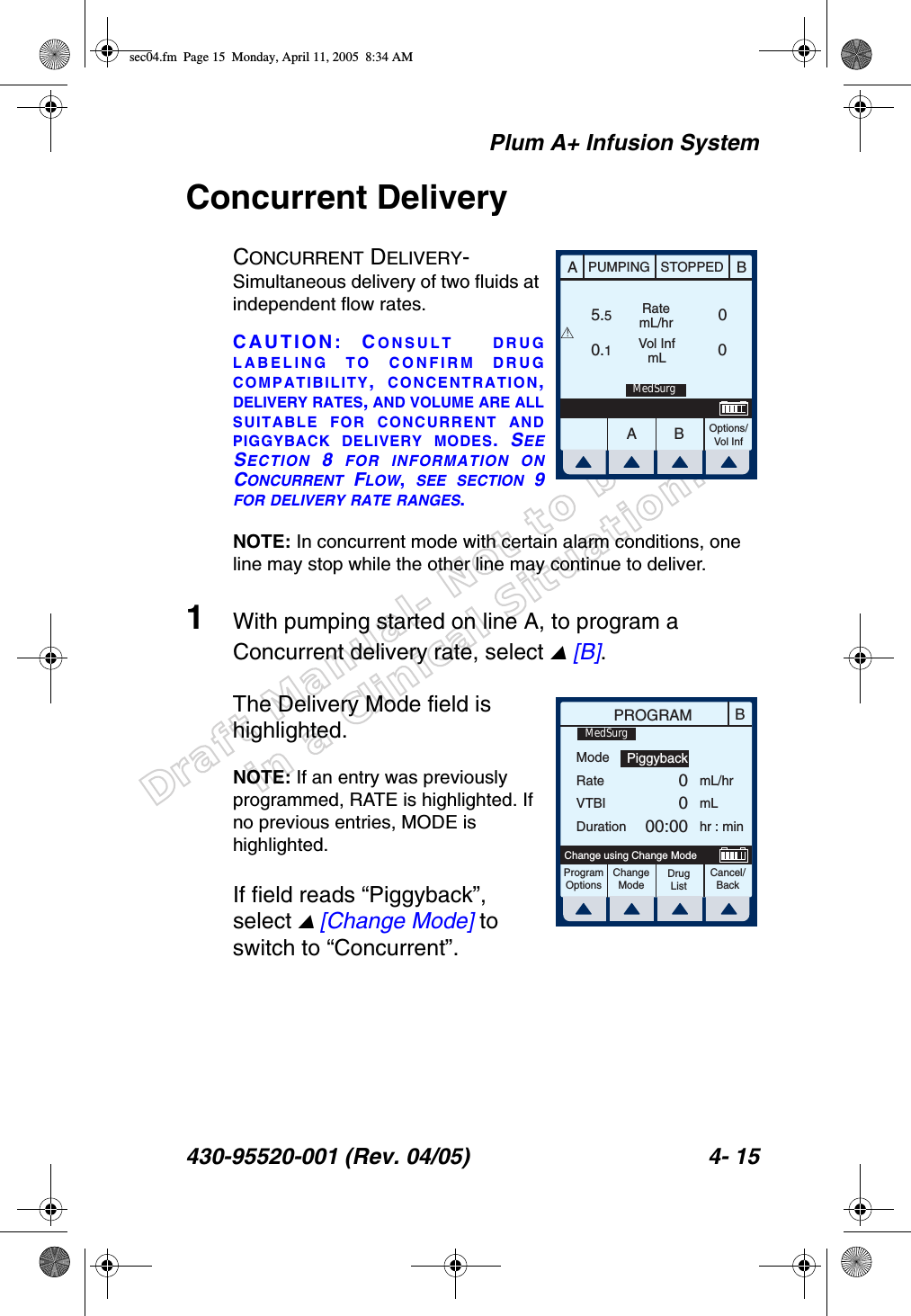 Draft Manual- Not to be usedin a Clinical Situation.Plum A+ Infusion System430-95520-001 (Rev. 04/05) 4- 15Concurrent DeliveryCONCURRENT DELIVERY- Simultaneous delivery of two fluids at independent flow rates.CAUTION: CONSULT DRUGLABELING TO CONFIRM DRUGCOMPATIBILITY,  CONCENTRATION,DELIVERY RATES, AND VOLUME ARE ALLSUITABLE FOR CONCURRENT ANDPIGGYBACK DELIVERY MODES.  SEESECTION 8 FOR INFORMATION ONCONCURRENT FLOW,  SEE SECTION 9FOR DELIVERY RATE RANGES.NOTE: In concurrent mode with certain alarm conditions, one line may stop while the other line may continue to deliver.1With pumping started on line A, to program a Concurrent delivery rate, select  [B].The Delivery Mode field is highlighted. NOTE: If an entry was previously programmed, RATE is highlighted. If no previous entries, MODE is highlighted.If field reads “Piggyback”, select  [Change Mode] to switch to “Concurrent”.AABBPUMPING STOPPEDRatemL/hrVol InfmLOptions/Vol Inf5.50.100!MedSurgBPROGRAMModeRateVTBIDurationmL/hrmLhr : minProgramOptionsChangeModeCancel/BackChange using Change ModePiggyback0000:00MedSurgDrug Listsec04.fm  Page 15  Monday, April 11, 2005  8:34 AM