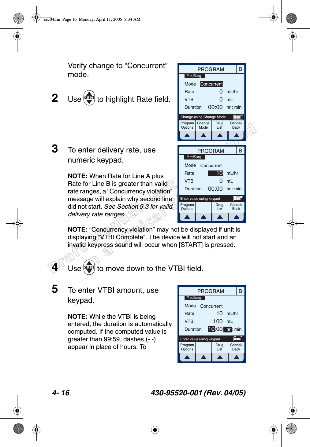 Draft Manual- Not to be usedin a Clinical Situation.4- 16 430-95520-001 (Rev. 04/05) Verify change to “Concurrent” mode.2Use   to highlight Rate field.3To enter delivery rate, use numeric keypad.NOTE: When Rate for Line A plus Rate for Line B is greater than valid rate ranges, a “Concurrency violation” message will explain why second line did not start. See Section 9.3 for valid delivery rate ranges.NOTE: “Concurrency violation” may not be displayed if unit is displaying “VTBI Complete”. The device will not start and an invalid keypress sound will occur when [START] is pressed.4Use   to move down to the VTBI field.5To enter VTBI amount, use keypad.NOTE: While the VTBI is being entered, the duration is automatically computed. If the computed value is greater than 99:59, dashes (- -) appear in place of hours. To BPROGRAMModeRateVTBIDurationmL/hrmLhr : minProgramOptionsChangeModeCancel/BackChange using Change ModeConcurrent0000:00MedSurgDrug ListBPROGRAMModeRateVTBIDurationmL/hrmLhr : minProgramOptionsCancel/BackEnter value using keypadConcurrent10000:00MedSurgDrug ListBPROGRAMModeRateVTBIDurationProgramOptionsCancel/BackEnter value using keypadConcurrent1010010:00mL/hrmLhr : minMedSurgDrug Listsec04.fm  Page 16  Monday, April 11, 2005  8:34 AM