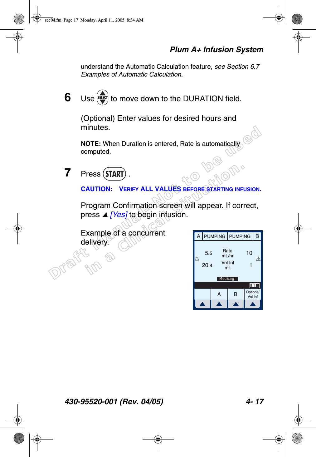 Draft Manual- Not to be usedin a Clinical Situation.Plum A+ Infusion System430-95520-001 (Rev. 04/05) 4- 17understand the Automatic Calculation feature, see Section 6.7 Examples of Automatic Calculation.6Use   to move down to the DURATION field.(Optional) Enter values for desired hours and minutes.NOTE: When Duration is entered, Rate is automatically computed.7Press  .CAUTION: VERIFY ALL VALUES BEFORE STARTING INFUSION.Program Confirmation screen will appear. If correct, press  [Yes] to begin infusion.Example of a concurrent delivery.AABBPUMPING PUMPINGRatemL/hrVol InfmLOptions/Vol Inf5.520.4110!!MedSurgsec04.fm  Page 17  Monday, April 11, 2005  8:34 AM