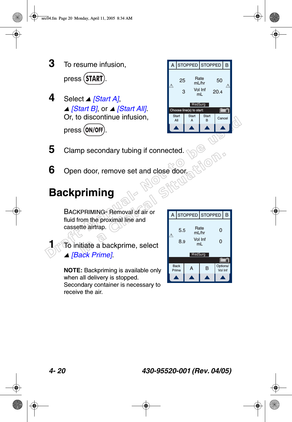 Draft Manual- Not to be usedin a Clinical Situation.4- 20 430-95520-001 (Rev. 04/05) 3To resume infusion, press .4Select  [Start A],  [Start B], or  [Start All]. Or, to discontinue infusion, press .5Clamp secondary tubing if connected.6Open door, remove set and close door.BackprimingBACKPRIMING- Removal of air or fluid from the proximal line and cassette airtrap.1To initiate a backprime, select  [Back Prime].NOTE: Backpriming is available only when all delivery is stopped. Secondary container is necessary to receive the air.ABSTOPPED STOPPEDRatemL/hrVol InfmLCancel253 20.450StartAllStartAStartBChoose line(s) to start:!!MedSurgAABBSTOPPED STOPPEDRatemL/hrVol InfmLOptions/Vol Inf5.58.9 0 0BackPrime!MedSurgsec04.fm  Page 20  Monday, April 11, 2005  8:34 AM
