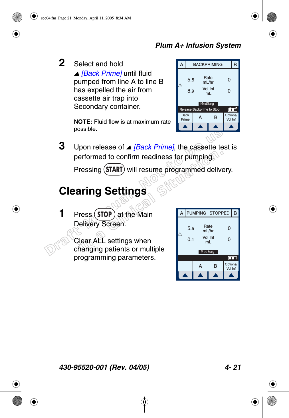 Draft Manual- Not to be usedin a Clinical Situation.Plum A+ Infusion System430-95520-001 (Rev. 04/05) 4- 212Select and hold  [Back Prime] until fluid pumped from line A to line B has expelled the air from cassette air trap into Secondary container.NOTE: Fluid flow is at maximum rate possible.3Upon release of  [Back Prime], the cassette test is performed to confirm readiness for pumping. Pressing   will resume programmed delivery.Clearing Settings1Press   at the Main Delivery Screen.Clear ALL settings when changing patients or multiple programming parameters.AABBBACKPRIMINGRatemL/hrVol InfmLOptions/Vol Inf5.58.9 0 0BackPrimeRelease Backprime to Stop!MedSurgAABBPUMPING STOPPEDRatemL/hrVol InfmLOptions/Vol Inf5.50.100!MedSurgsec04.fm  Page 21  Monday, April 11, 2005  8:34 AM