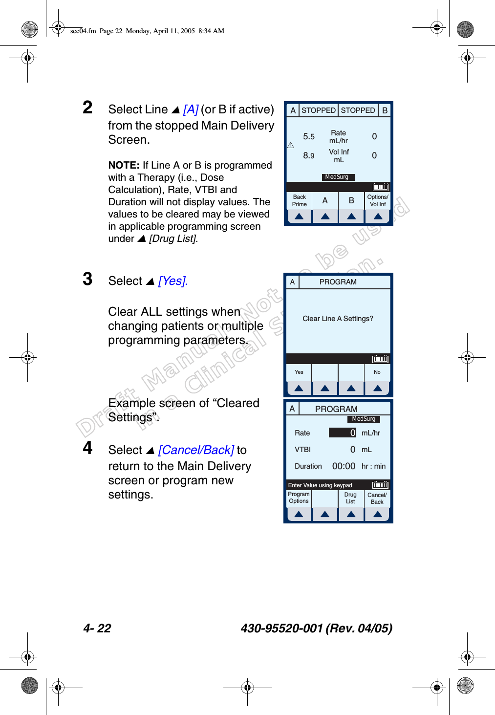 Draft Manual- Not to be usedin a Clinical Situation.4- 22 430-95520-001 (Rev. 04/05) 2Select Line  [A] (or B if active) from the stopped Main Delivery Screen.NOTE: If Line A or B is programmed with a Therapy (i.e., Dose Calculation), Rate, VTBI and Duration will not display values. The values to be cleared may be viewed in applicable programming screen under  [Drug List].3Select  [Yes].Clear ALL settings when changing patients or multiple programming parameters.Example screen of “Cleared Settings”.4Select  [Cancel/Back] to return to the Main Delivery screen or program new settings.AABBSTOPPED STOPPEDRatemL/hrVol InfmLOptions/Vol Inf5.58.9 0 0BackPrime!MedSurgPROGRAMAClear Line A Settings?Yes NoAPROGRAMRateVTBIDurationmL/hrmLhr : minProgramOptionsCancel/BackEnter Value using keypad0000:00MedSurgDrug Listsec04.fm  Page 22  Monday, April 11, 2005  8:34 AM