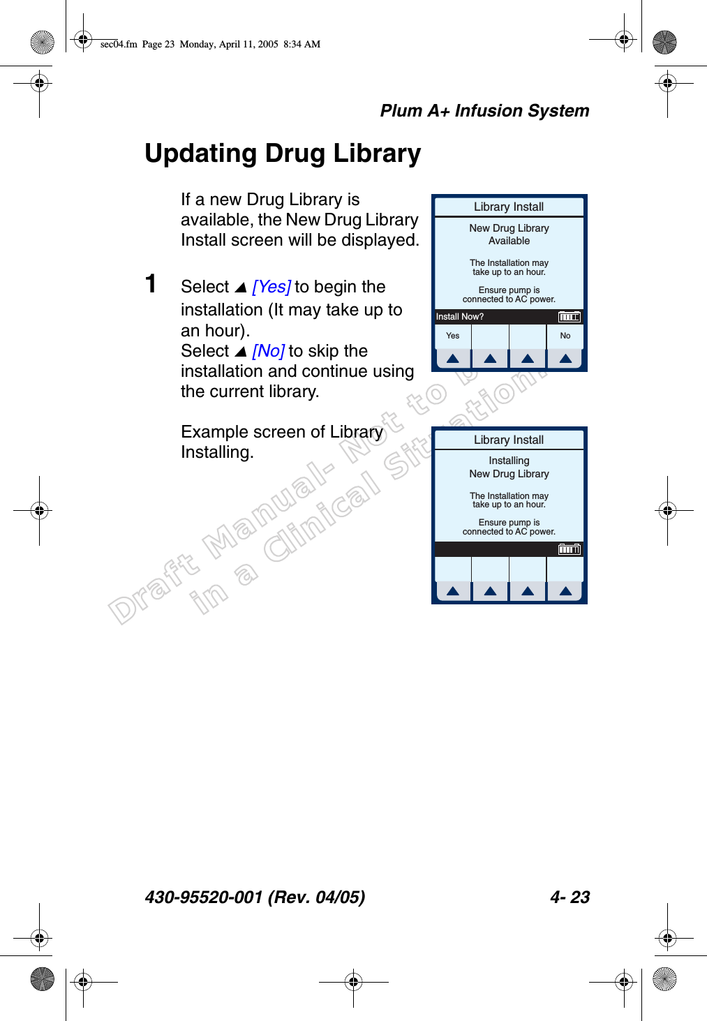 Draft Manual- Not to be usedin a Clinical Situation.Plum A+ Infusion System430-95520-001 (Rev. 04/05) 4- 23Updating Drug LibraryIf a new Drug Library is available, the New Drug Library Install screen will be displayed.1Select  [Yes] to begin the installation (It may take up to an hour). Select  [No] to skip the installation and continue using the current library.Example screen of Library Installing.Library InstallYes N oNew Drug LibraryAvailableThe Installation maytake up to an hour.Ensure pump isconnected to AC power.Install Now?Library InstallInstallingNew Drug LibraryThe Installation maytake up to an hour.Ensure pump isconnected to AC power.sec04.fm  Page 23  Monday, April 11, 2005  8:34 AM