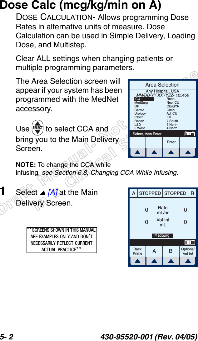 Draft Manual- Not to be usedin a Clinical Situation.5- 2 430-95520-001 (Rev. 04/05) Dose Calc (mcg/kg/min on A)DOSE CALCULATION- Allows programming Dose Rates in alternative units of measure. Dose Calculation can be used in Simple Delivery, Loading Dose, and Multistep.Clear ALL settings when changing patients or multiple programming parameters.The Area Selection screen will appear if your system has been programmed with the MedNet accessory. Use   to select CCA and bring you to the Main Delivery Screen.NOTE: To change the CCA while infusing, see Section 6.8, Changing CCA While Infusing.1Select  [A] at the Main Delivery Screen.Area SelectionEnterSelect, then EnterAny Hospital, USAMM/DD/YY XXYYZZ- 123456ICUMedSurgORCardioUrologyPsychRecovL&amp;D5 WestRenalNeo ICUOB/GYNOncolAd ICUER7 South3 North4 NorthAABBSTOPPED STOPPEDRatemL/hrVol InfmLOptions/Vol InfBackPrime0000MedSurg**SCREENS SHOWN IN THIS MANUAL ARE EXAMPLES ONLY AND DON’T NECESSARILY REFLECT CURRENT ACTUAL PRACTICE**