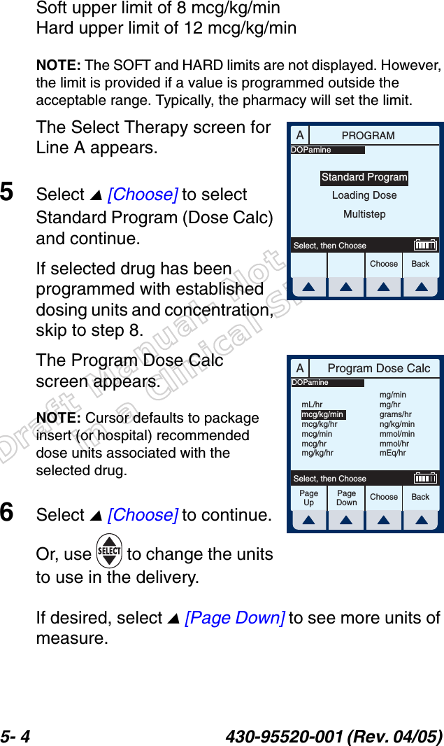 Draft Manual- Not to be usedin a Clinical Situation.5- 4 430-95520-001 (Rev. 04/05) Soft upper limit of 8 mcg/kg/minHard upper limit of 12 mcg/kg/minNOTE: The SOFT and HARD limits are not displayed. However, the limit is provided if a value is programmed outside the acceptable range. Typically, the pharmacy will set the limit.The Select Therapy screen for Line A appears.5Select  [Choose] to select Standard Program (Dose Calc) and continue.If selected drug has been programmed with established dosing units and concentration, skip to step 8.The Program Dose Calc screen appears.NOTE: Cursor defaults to package insert (or hospital) recommended dose units associated with the selected drug.6Select  [Choose] to continue. Or, use   to change the units to use in the delivery. If desired, select  [Page Down] to see more units of measure.APROGRAMChoose BackSelect, then ChooseStandard ProgramLoading DoseMultistepDOPamineAProgram Dose CalcChoose BackSelect, then ChoosemL/hrmcg/kg/minmcg/kg/hrmcg/minmcg/hrmg/kg/hrmg/minmg/hrgrams/hrng/kg/minmmol/minmmol/hrmEq/hrDOPaminePageUpPageDown