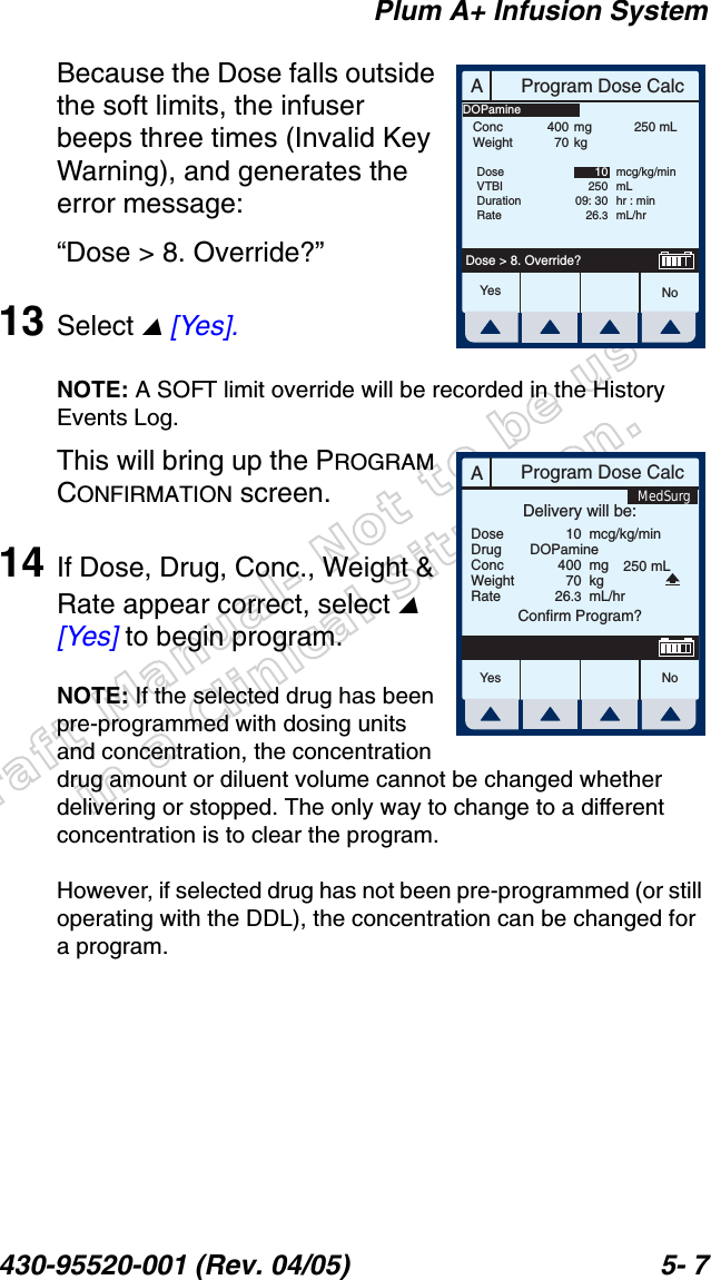 Draft Manual- Not to be usedin a Clinical Situation.Plum A+ Infusion System430-95520-001 (Rev. 04/05) 5- 7Because the Dose falls outside the soft limits, the infuser beeps three times (Invalid Key Warning), and generates the error message:“Dose &gt; 8. Override?”13 Select  [Yes].NOTE: A SOFT limit override will be recorded in the History Events Log.This will bring up the PROGRAM CONFIRMATION screen.14 If Dose, Drug, Conc., Weight &amp; Rate appear correct, select  [Yes] to begin program.NOTE: If the selected drug has been pre-programmed with dosing units and concentration, the concentration drug amount or diluent volume cannot be changed whether delivering or stopped. The only way to change to a different concentration is to clear the program.However, if selected drug has not been pre-programmed (or still operating with the DDL), the concentration can be changed for a program.AProgram Dose CalcYes NoDose &gt; 8. Override?ConcWeight40070mgkg250 mLDoseVTBIDurationRate1025009: 3026.3mcg/kg/minmLhr : minmL/hrDOPamineAProgram Dose CalcYes N oDoseDrugConcWeightRateDelivery will be:104007026.3mcg/kg/minmgkgmL/hrConfirm Program?DOPamine250 mLMedSurg