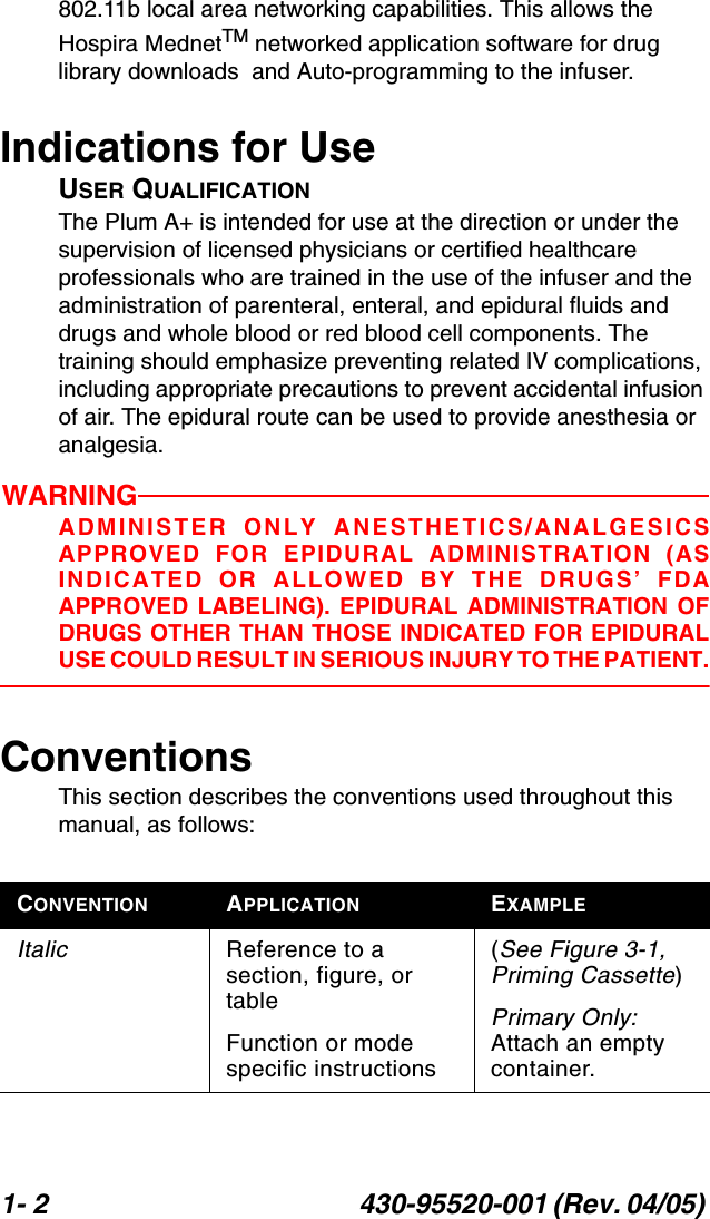 1- 2 430-95520-001 (Rev. 04/05) 802.11b local area networking capabilities. This allows the Hospira MednetTM networked application software for drug library downloads  and Auto-programming to the infuser.Indications for UseUSER QUALIFICATIONThe Plum A+ is intended for use at the direction or under the supervision of licensed physicians or certified healthcare professionals who are trained in the use of the infuser and the administration of parenteral, enteral, and epidural fluids and drugs and whole blood or red blood cell components. The training should emphasize preventing related IV complications, including appropriate precautions to prevent accidental infusion of air. The epidural route can be used to provide anesthesia or analgesia.WARNINGADMINISTER ONLY ANESTHETICS/ANALGESICSAPPROVED FOR EPIDURAL ADMINISTRATION (ASINDICATED OR ALLOWED BY THE DRUGS’ FDAAPPROVED LABELING). EPIDURAL ADMINISTRATION OFDRUGS OTHER THAN THOSE INDICATED FOR EPIDURALUSE COULD RESULT IN SERIOUS INJURY TO THE PATIENT.ConventionsThis section describes the conventions used throughout this manual, as follows:CONVENTION APPLICATION EXAMPLEItalic Reference to a section, figure, or tableFunction or mode specific instructions(See Figure 3-1, Priming Cassette)Primary Only: Attach an empty container.