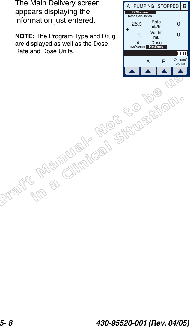 Draft Manual- Not to be usedin a Clinical Situation.5- 8 430-95520-001 (Rev. 04/05) The Main Delivery screen appears displaying the information just entered.NOTE: The Program Type and Drug are displayed as well as the Dose Rate and Dose Units.AABBPUMPING STOPPEDRatemL/hrVol InfmLOptions/Vol Inf26.300010mcg/kg/minDOPamineMedSurgDoseDose Calculation