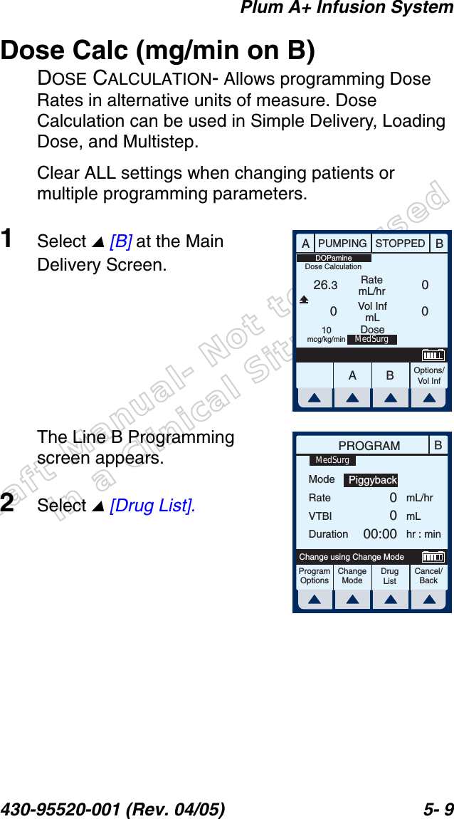 Draft Manual- Not to be usedin a Clinical Situation.Plum A+ Infusion System430-95520-001 (Rev. 04/05) 5- 9Dose Calc (mg/min on B)DOSE CALCULATION- Allows programming Dose Rates in alternative units of measure. Dose Calculation can be used in Simple Delivery, Loading Dose, and Multistep.Clear ALL settings when changing patients or multiple programming parameters.1Select  [B] at the Main Delivery Screen.The Line B Programming screen appears.2Select  [Drug List].AABBPUMPING STOPPEDRatemL/hrVol InfmLOptions/Vol Inf26.300010mcg/kg/minDOPamineMedSurgDoseDose CalculationBPROGRAMModeRateVTBIDurationmL/hrmLhr : minProgramOptionsChangeModeCancel/BackChange using Change ModePiggyback0000:00MedSurgDrug List