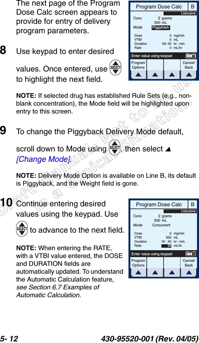 Draft Manual- Not to be usedin a Clinical Situation.5- 12 430-95520-001 (Rev. 04/05) The next page of the Program Dose Calc screen appears to provide for entry of delivery program parameters.8Use keypad to enter desired values. Once entered, use   to highlight the next field.NOTE: If selected drug has established Rule Sets (e.g., non-blank concentration), the Mode field will be highlighted upon entry to this screen.9To change the Piggyback Delivery Mode default, scroll down to Mode using , then select  [Change Mode].NOTE: Delivery Mode Option is available on Line B, its default is Piggyback, and the Weight field is gone.10 Continue entering desired values using the keypad. Use  to advance to the next field.NOTE: When entering the RATE, with a VTBI value entered, the DOSE and DURATION fields are automatically updated. To understand the Automatic Calculation feature, see Section 6.7 Examples of Automatic Calculation.BProgram Dose CalcProgramOptionsCancel/BackEnter value using keypadConc2500gramsmLDoseVTBIDurationRate0000: 000mg/minmLhr : minmL/hrMode PiggybackLidocaineBProgram Dose CalcProgramOptionsCancel/BackEnter value using keypadConc 2500gramsmLDoseVTBIDurationRate250016 : 4030mg/minmLhr : minmL/hrMode ConcurrentLidocaine