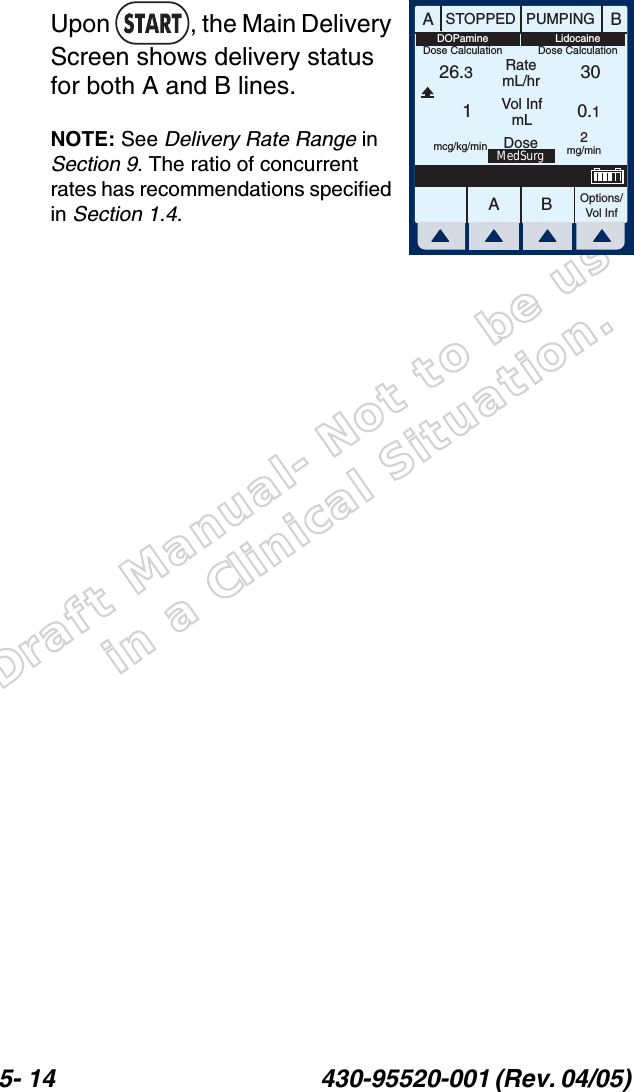 Draft Manual- Not to be usedin a Clinical Situation.5- 14 430-95520-001 (Rev. 04/05) Upon  , the Main Delivery Screen shows delivery status for both A and B lines.NOTE: See Delivery Rate Range in Section 9. The ratio of concurrent rates has recommendations specified in Section 1.4.AABBSTOPPED PUMPINGRatemL/hrVol InfmLOptions/Vol Inf26.310.130Dose 2mg/minmcg/kg/minMedSurgLidocaineDose CalculationDOPamineDose Calculation